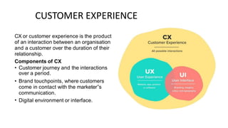 CUSTOMER EXPERIENCE
CX or customer experience is the product
of an interaction between an organisation
and a customer over the duration of their
relationship.
Components of CX
• Customer journey and the interactions
over a period.
Brand touchpoints, where customers
come in contact with the marketer‟s
communication.
Digital environment or interface.
•
•
 