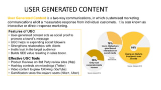 USER GENERATED CONTENT
User Generated Content is a two-way communications, in which customised marketing
communications elicit a measurable response from individual customers. It is also known as
interactive or direct response marketing.
78%
Users likely share
good brand
interaction on
social media
88%
Users are likely to
trust peers over
brands
Source:
SproutSocial
36%
Only trust
corporate media
houses
Source: Nielsen 2015
Source: Ipsos 2014
Features of UGC
• User-generated content acts as social proof to
promote a brand‟s message
• UGC helps in expanding social followers
• Strengthens relationships with clients
• Instils trust in the target audience
• Builds SEO value resulting in sales boost.
Effective UGC Tools
• Product Reviews on 3rd Party review sites (Y
elp)
• Hashtag contests on microblogs (Twitter)
• Video content to grow following (Y
ouTube)
• Gamification tasks that reward users (Nike+, Uber)
 