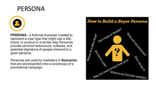 PERSONA
PERSONA - a fictional character created to
represent a user type that might use a site,
brand, or product in a similar way. Personas
provide common behaviours, outlooks, and
potential objections of people inherent to a
given persona.
Personas are used by marketers in Scenarios
that are storyboarded onto a script/copy of a
promotional campaign.
 
