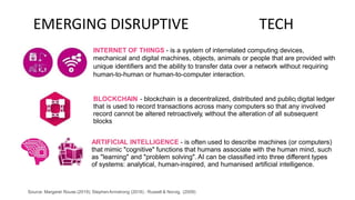 EMERGING DISRUPTIVE TECH
INTERNET OF THINGS - is a system of interrelated computing devices,
mechanical and digital machines, objects, animals or people that are provided with
unique identifiers and the ability to transfer data over a network without requiring
human-to-human or human-to-computer interaction.
BLOCKCHAIN - blockchain is a decentralized, distributed and public[ digital ledger
that is used to record transactions across many computers so that any involved
record cannot be altered retroactively, without the alteration of all subsequent
blocks
ARTIFICIAL INTELLIGENCE - is often used to describe machines (or computers)
that mimic "cognitive" functions that humans associate with the human mind, such
as "learning" and "problem solving". AI can be classified into three different types
of systems: analytical, human-inspired, and humanised artificial intelligence.
Source: Margaret Rouse (2019); StephenArmstrong (2016) ; Russell & Norvig, (2009)
 