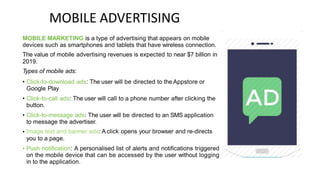 MOBILE ADVERTISING
MOBILE MARKETING is a type of advertising that appears on mobile
devices such as smartphones and tablets that have wireless connection.
The value of mobile advertising revenues is expected to near $7 billion in
2019.
Types of mobile ads:
• Click-to-download ads: The user will be directed to the Appstore or
Google Play
Click-to-call ads: The user will call to a phone number after clicking the
button.
Click-to-message ads: The user will be directed to an SMS application
to message the advertiser.
Image text and banner ads: A click opens your browser and re-directs
you to a page.
Push notification: A personalised list of alerts and notifications triggered
on the mobile device that can be accessed by the user without logging
in to the application.
•
•
•
•
 