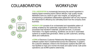 COLLABORATION WORKFLOW
COLLABORATION is increasingly becoming the secret ingredient in
helping digital marketing teams deliver efficient, high quality results.
Marketers work as a team to gain new insights, so adopting and
championing a centralised collaboration application will not only improve
the department‟s efficiency but ultimately boost how the company does
business.
WORKFLOW consists of an orchestrated and repeatable pattern of
activity, enabled by the systematic organization of resources into
processes that transform materials, provide services, or process
information. For digital marketing, workflows can be set in automated
systems to enable lead generation, follow up with customers, sending
alerts and notifications.
eCRM or Electronic Customer Relationship Management is a business
software system that is implemented across the enterprise. It contains
the customer database, linked to the transaction systems like ERP and
has facilities to track and monitor the leads and sales funnel. Call centre
operations use eCRM systems extensively.
 