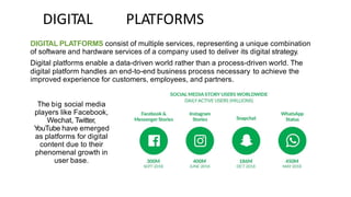 DIGITAL PLATFORMS
DIGITAL PLATFORMS consist of multiple services, representing a unique combination
of software and hardware services of a company used to deliver its digital strategy.
Digital platforms enable a data-driven world rather than a process-driven world. The
digital platform handles an end-to-end business process necessary to achieve the
improved experience for customers, employees, and partners.
The big social media
players like Facebook,
Wechat, Twitter,
Y
ouTube have emerged
as platforms for digital
content due to their
phenomenal growth in
user base.
 