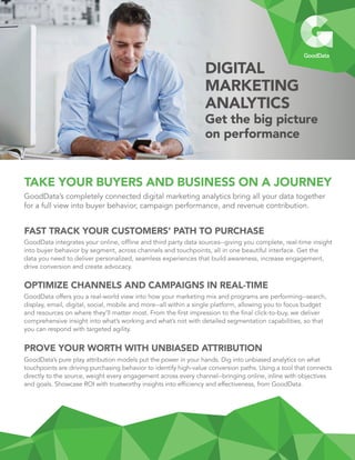 TAKE YOUR BUYERS AND BUSINESS ON A JOURNEY
GoodData’s completely connected digital marketing analytics bring all your data together
for a full view into buyer behavior, campaign performance, and revenue contribution.
FAST TRACK YOUR CUSTOMERS’ PATH TO PURCHASE
GoodData integrates your online, offline and third party data sources--giving you complete, real-time insight
into buyer behavior by segment, across channels and touchpoints, all in one beautiful interface. Get the
data you need to deliver personalized, seamless experiences that build awareness, increase engagement,
drive conversion and create advocacy.
OPTIMIZE CHANNELS AND CAMPAIGNS IN REAL-TIME
GoodData offers you a real-world view into how your marketing mix and programs are performing--search,
display, email, digital, social, mobile and more--all within a single platform, allowing you to focus budget
and resources on where they’ll matter most. From the first impression to the final click-to-buy, we deliver
comprehensive insight into what’s working and what’s not with detailed segmentation capabilities, so that
you can respond with targeted agility.
PROVE YOUR WORTH WITH UNBIASED ATTRIBUTION
GoodData’s pure play attribution models put the power in your hands. Dig into unbiased analytics on what
touchpoints are driving purchasing behavior to identify high-value conversion paths. Using a tool that connects
directly to the source, weight every engagement across every channel--bringing online, inline with objectives
and goals. Showcase ROI with trustworthy insights into efficiency and effectiveness, from GoodData.
DIGITAL
MARKETING
ANALYTICS
Get the big picture
on performance
 