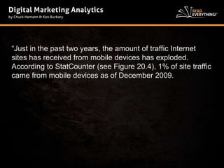 “Just in the past two years, the amount of traffic Internet 
sites has received from mobile devices has exploded. 
According to StatCounter (see Figure 20.4), 1% of site traffic 
came from mobile devices as of December 2009. 
 
