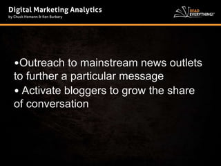 •Outreach to mainstream news outlets 
to further a particular message 
• Activate bloggers to grow the share 
of conversation 
 