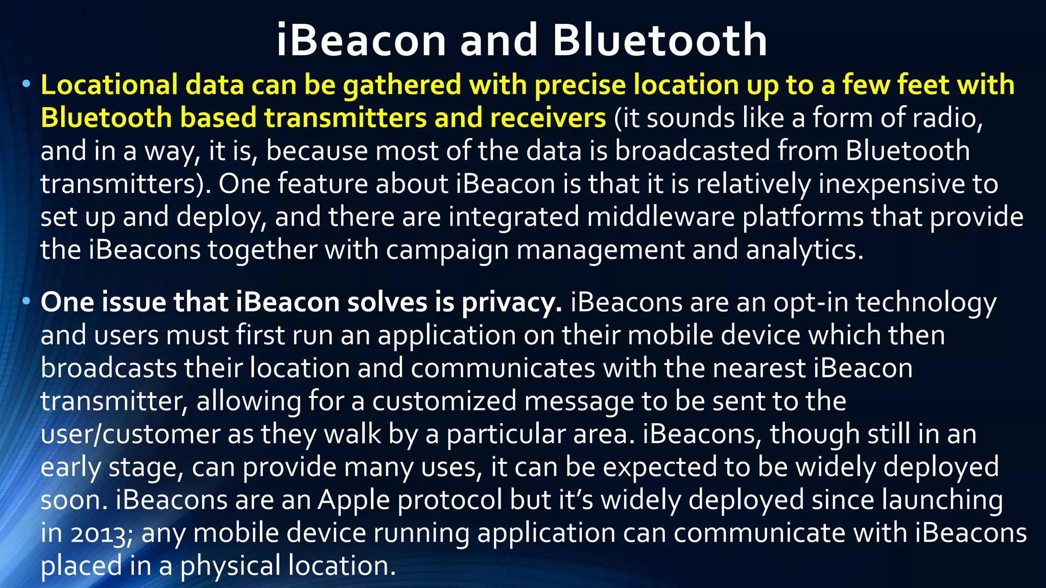 iBeacon and Bluetooth
• Locational data can be gathered with precise location up to a few feet with
Bluetooth based transmitters and receivers (it sounds like a form of radio,
and in a way, it is, because most of the data is broadcasted from Bluetooth
transmitters). One feature about iBeacon is that it is relatively inexpensive to
set up and deploy, and there are integrated middleware platforms that provide
the iBeacons together with campaign management and analytics.
• One issue that iBeacon solves is privacy. iBeacons are an opt-in technology
and users must first run an application on their mobile device which then
broadcasts their location and communicates with the nearest iBeacon
transmitter, allowing for a customized message to be sent to the
user/customer as they walk by a particular area. iBeacons, though still in an
early stage, can provide many uses, it can be expected to be widely deployed
soon. iBeacons are an Apple protocol but it’s widely deployed since launching
in 2013; any mobile device running application can communicate with iBeacons
placed in a physical location.
 
