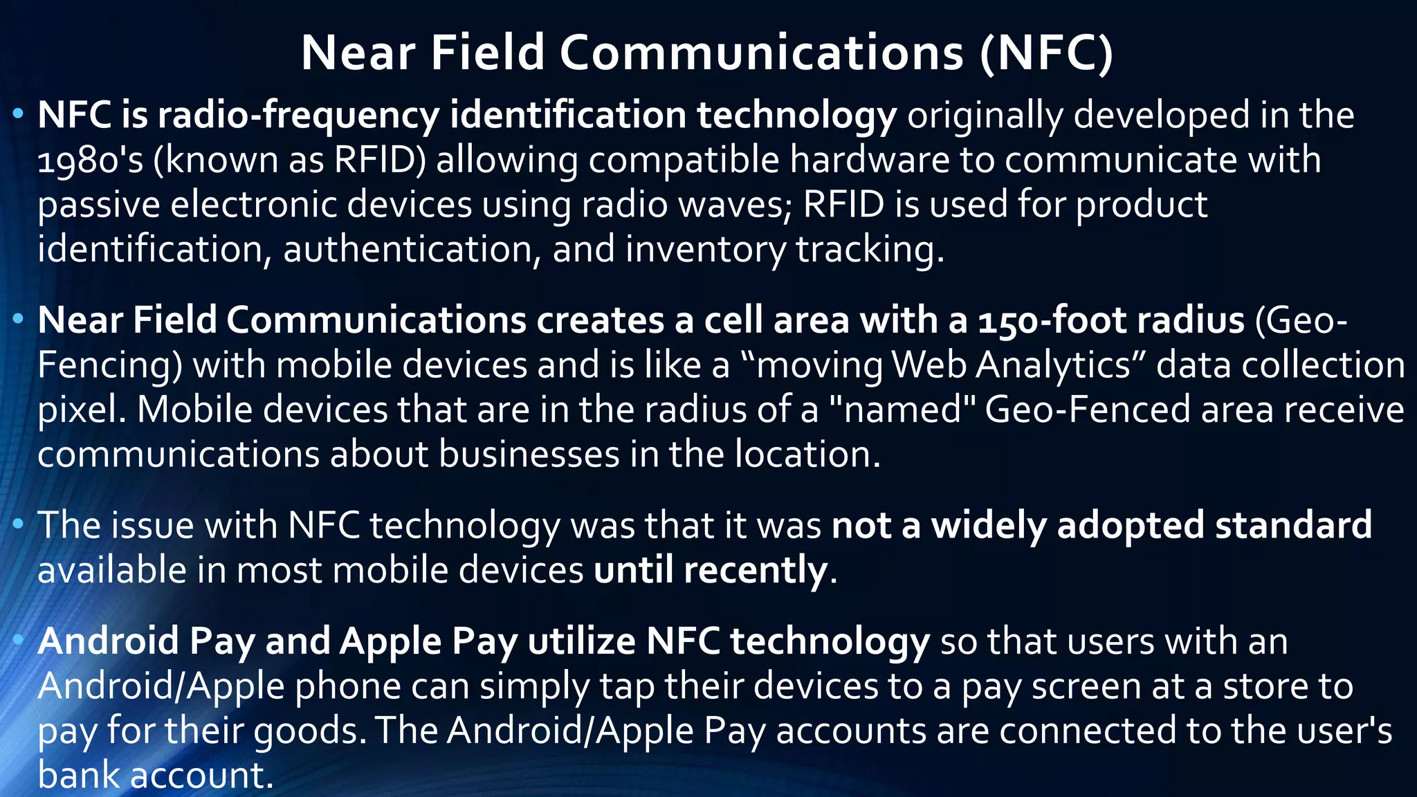 Near Field Communications (NFC)
• NFC is radio-frequency identification technology originally developed in the
1980's (known as RFID) allowing compatible hardware to communicate with
passive electronic devices using radio waves; RFID is used for product
identification, authentication, and inventory tracking.
• Near Field Communications creates a cell area with a 150-foot radius (Geo-
Fencing) with mobile devices and is like a “movingWeb Analytics” data collection
pixel. Mobile devices that are in the radius of a "named" Geo-Fenced area receive
communications about businesses in the location.
• The issue with NFC technology was that it was not a widely adopted standard
available in most mobile devices until recently.
• Android Pay and Apple Pay utilize NFC technology so that users with an
Android/Apple phone can simply tap their devices to a pay screen at a store to
pay for their goods.The Android/Apple Pay accounts are connected to the user's
bank account.
 