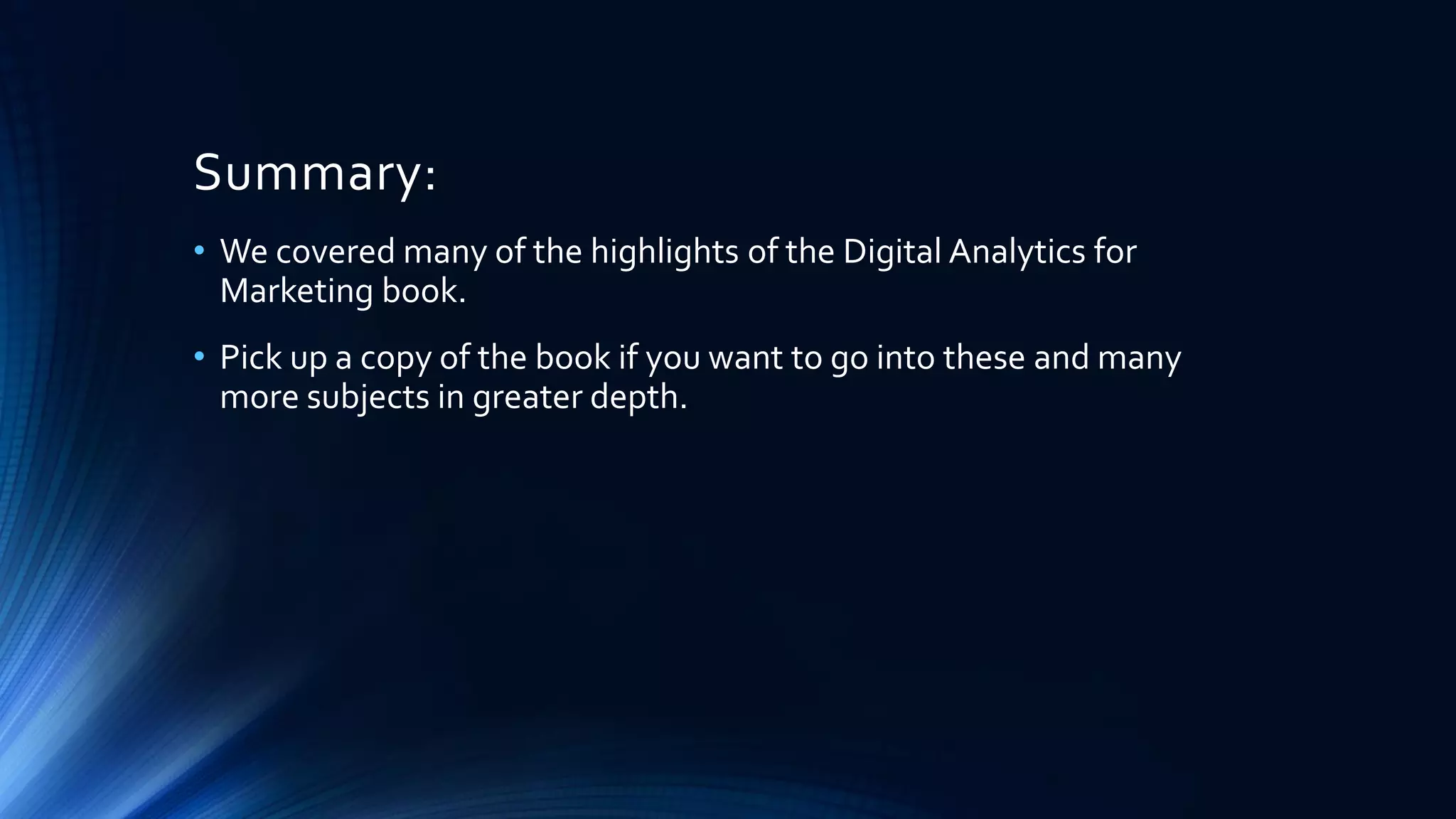 Summary:
• We covered many of the highlights of the Digital Analytics for
Marketing book.
• Pick up a copy of the book if you want to go into these and many
more subjects in greater depth.
 