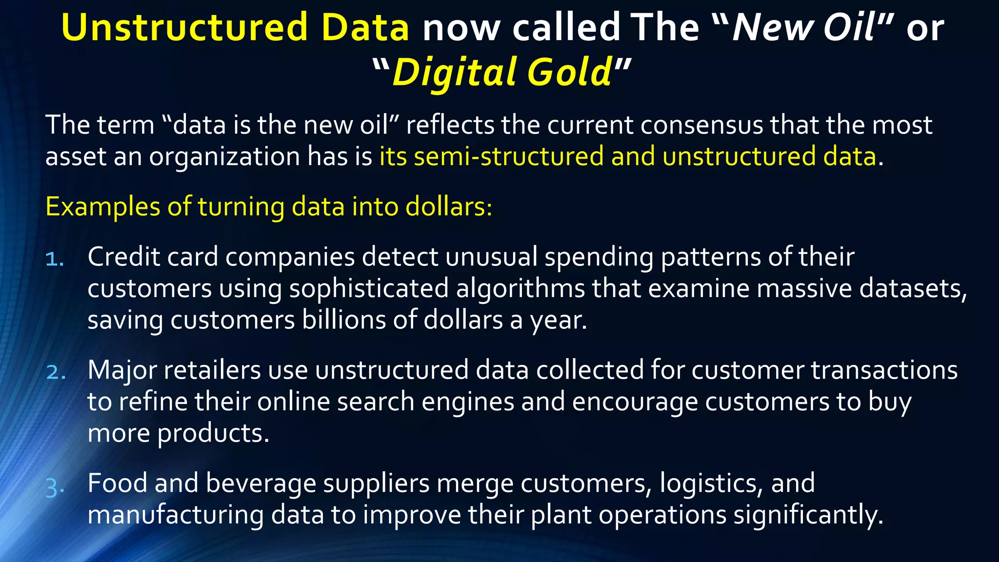 Unstructured Data now called The “New Oil” or
“Digital Gold”
The term “data is the new oil” reflects the current consensus that the most
asset an organization has is its semi-structured and unstructured data.
Examples of turning data into dollars:
1. Credit card companies detect unusual spending patterns of their
customers using sophisticated algorithms that examine massive datasets,
saving customers billions of dollars a year.
2. Major retailers use unstructured data collected for customer transactions
to refine their online search engines and encourage customers to buy
more products.
3. Food and beverage suppliers merge customers, logistics, and
manufacturing data to improve their plant operations significantly.
 