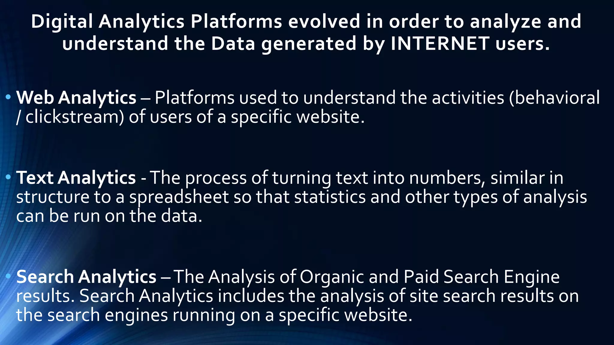 Digital Analytics Platforms evolved in order to analyze and
understand the Data generated by INTERNET users.
• Web Analytics – Platforms used to understand the activities (behavioral
/ clickstream) of users of a specific website.
• Text Analytics -The process of turning text into numbers, similar in
structure to a spreadsheet so that statistics and other types of analysis
can be run on the data.
• Search Analytics –The Analysis of Organic and Paid Search Engine
results. Search Analytics includes the analysis of site search results on
the search engines running on a specific website.
 