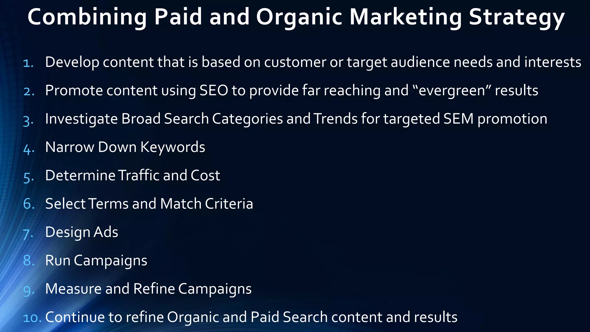 Combining Paid and Organic Marketing Strategy
1. Develop content that is based on customer or target audience needs and interests
2. Promote content using SEO to provide far reaching and “evergreen” results
3. Investigate Broad Search Categories andTrends for targeted SEM promotion
4. Narrow Down Keywords
5. DetermineTraffic and Cost
6. SelectTerms and Match Criteria
7. DesignAds
8. Run Campaigns
9. Measure and Refine Campaigns
10. Continue to refine Organic and Paid Search content and results
 