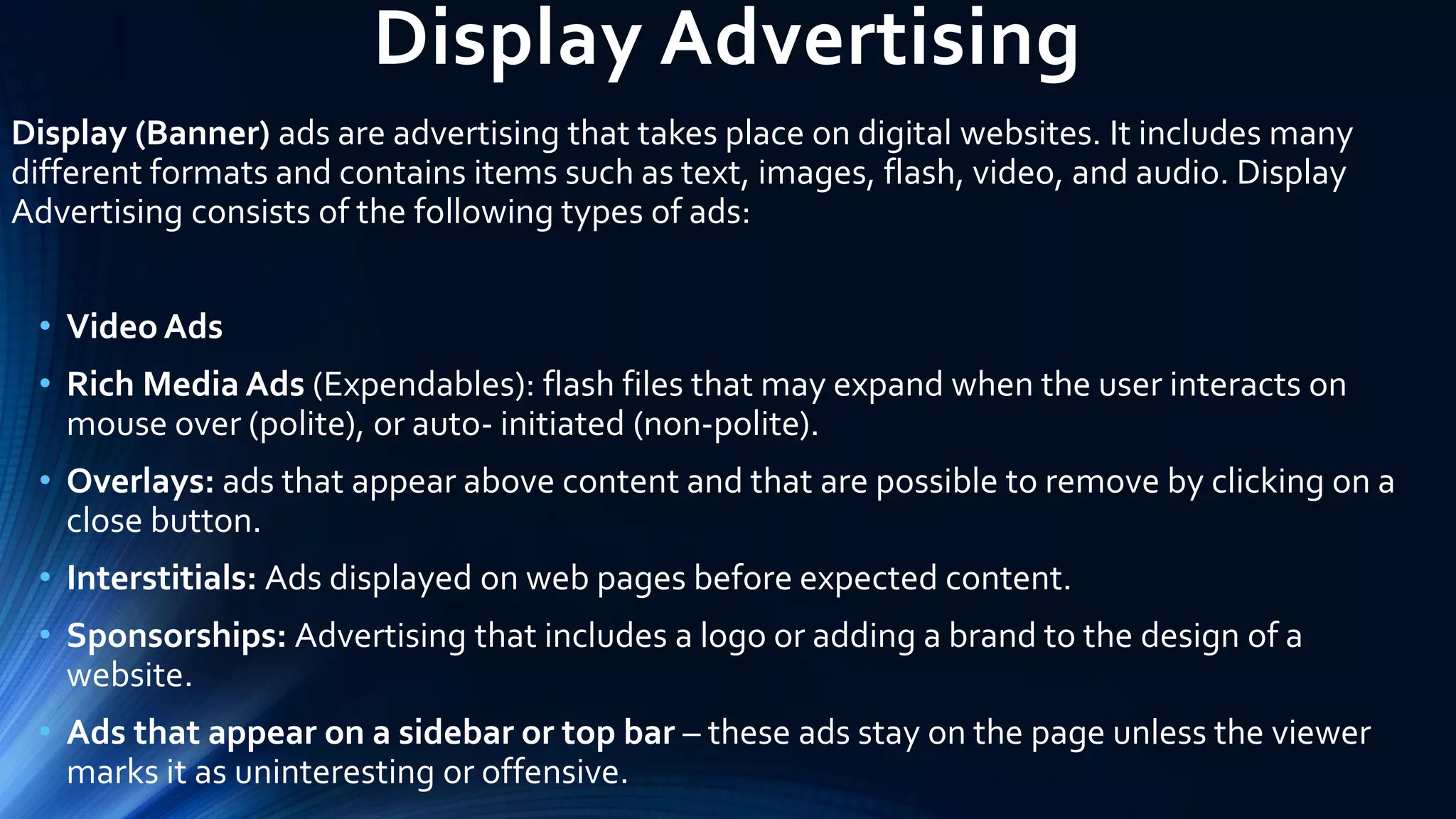 Display Advertising
Display (Banner) ads are advertising that takes place on digital websites. It includes many
different formats and contains items such as text, images, flash, video, and audio. Display
Advertising consists of the following types of ads:
• Video Ads
• Rich Media Ads (Expendables): flash files that may expand when the user interacts on
mouse over (polite), or auto- initiated (non-polite).
• Overlays: ads that appear above content and that are possible to remove by clicking on a
close button.
• Interstitials: Ads displayed on web pages before expected content.
• Sponsorships: Advertising that includes a logo or adding a brand to the design of a
website.
• Ads that appear on a sidebar or top bar – these ads stay on the page unless the viewer
marks it as uninteresting or offensive.
 