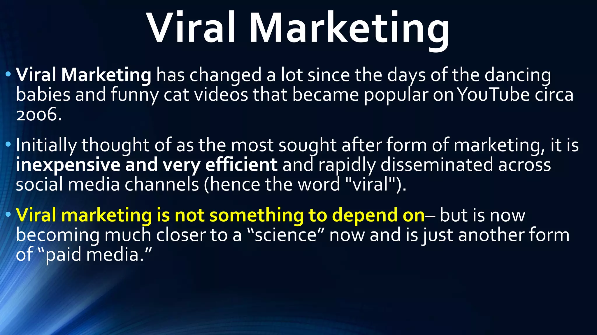 Viral Marketing
• Viral Marketing has changed a lot since the days of the dancing
babies and funny cat videos that became popular onYouTube circa
2006.
• Initially thought of as the most sought after form of marketing, it is
inexpensive and very efficient and rapidly disseminated across
social media channels (hence the word "viral").
• Viral marketing is not something to depend on– but is now
becoming much closer to a “science” now and is just another form
of “paid media.”
 