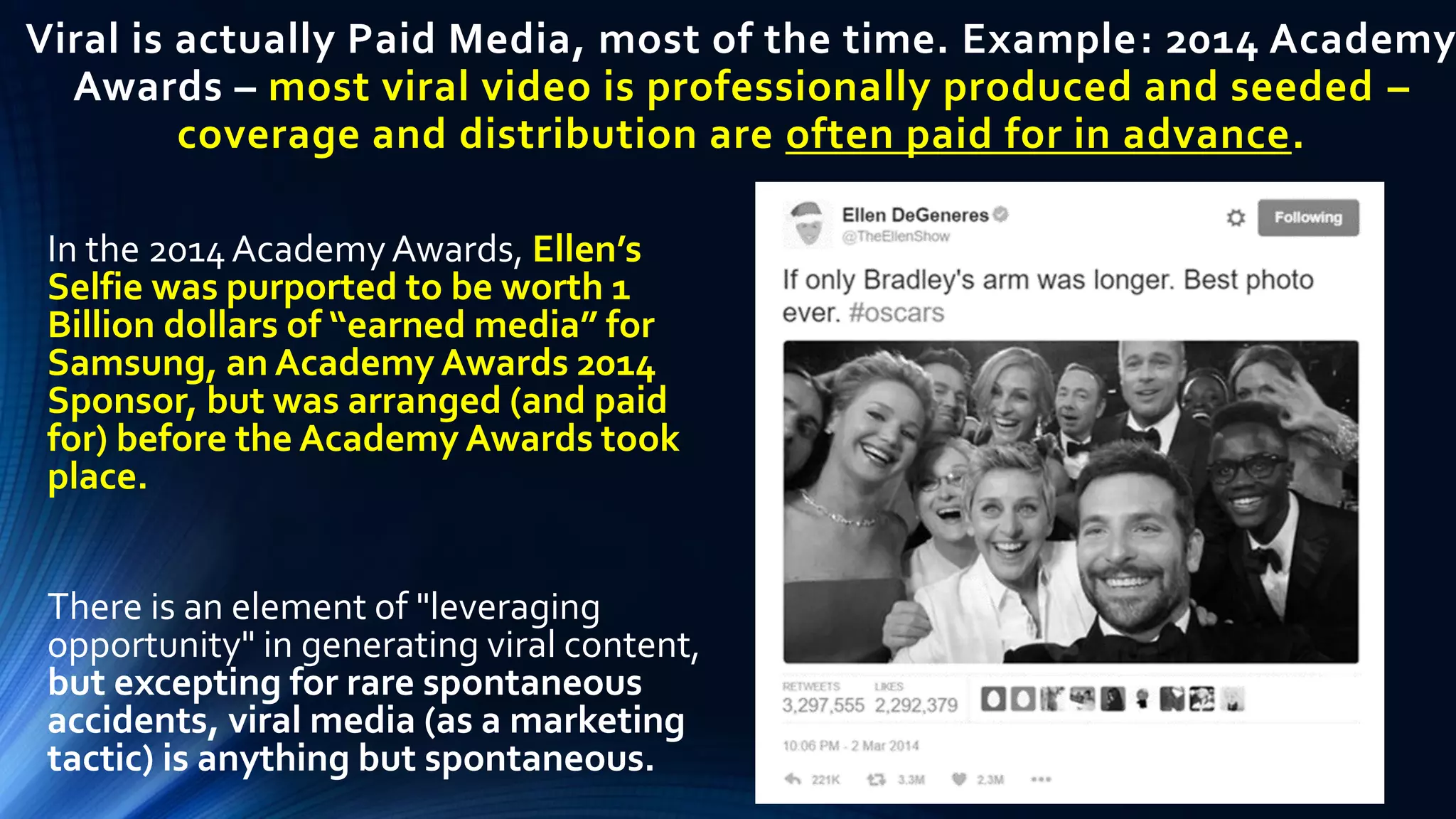 Viral is actually Paid Media, most of the time. Example: 2014 Academy
Awards – most viral video is professionally produced and seeded –
coverage and distribution are often paid for in advance.
In the 2014 AcademyAwards, Ellen’s
Selfie was purported to be worth 1
Billion dollars of “earned media” for
Samsung, an Academy Awards 2014
Sponsor, but was arranged (and paid
for) before the Academy Awards took
place.
There is an element of "leveraging
opportunity" in generating viral content,
but excepting for rare spontaneous
accidents, viral media (as a marketing
tactic) is anything but spontaneous.
 