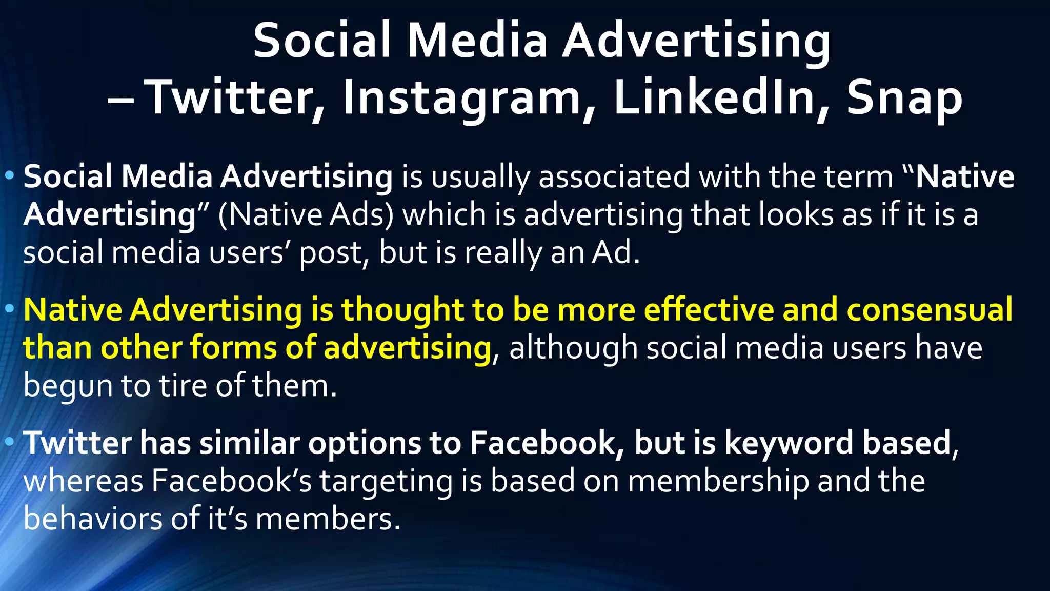 Social Media Advertising
– Twitter, Instagram, LinkedIn, Snap
• Social Media Advertising is usually associated with the term “Native
Advertising” (NativeAds) which is advertising that looks as if it is a
social media users’ post, but is really an Ad.
• Native Advertising is thought to be more effective and consensual
than other forms of advertising, although social media users have
begun to tire of them.
• Twitter has similar options to Facebook, but is keyword based,
whereas Facebook’s targeting is based on membership and the
behaviors of it’s members.
 