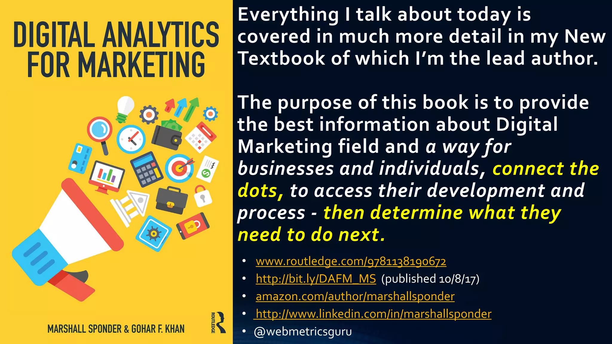 Everything I talk about today is
covered in much more detail in my New
Textbook of which I’m the lead author.
The purpose of this book is to provide
the best information about Digital
Marketing field and a way for
businesses and individuals, connect the
dots, to access their development and
process - then determine what they
need to do next.
• www.routledge.com/9781138190672
• http://bit.ly/DAFM_MS (published 10/8/17)
• amazon.com/author/marshallsponder
• http://www.linkedin.com/in/marshallsponder
• @webmetricsguru
 