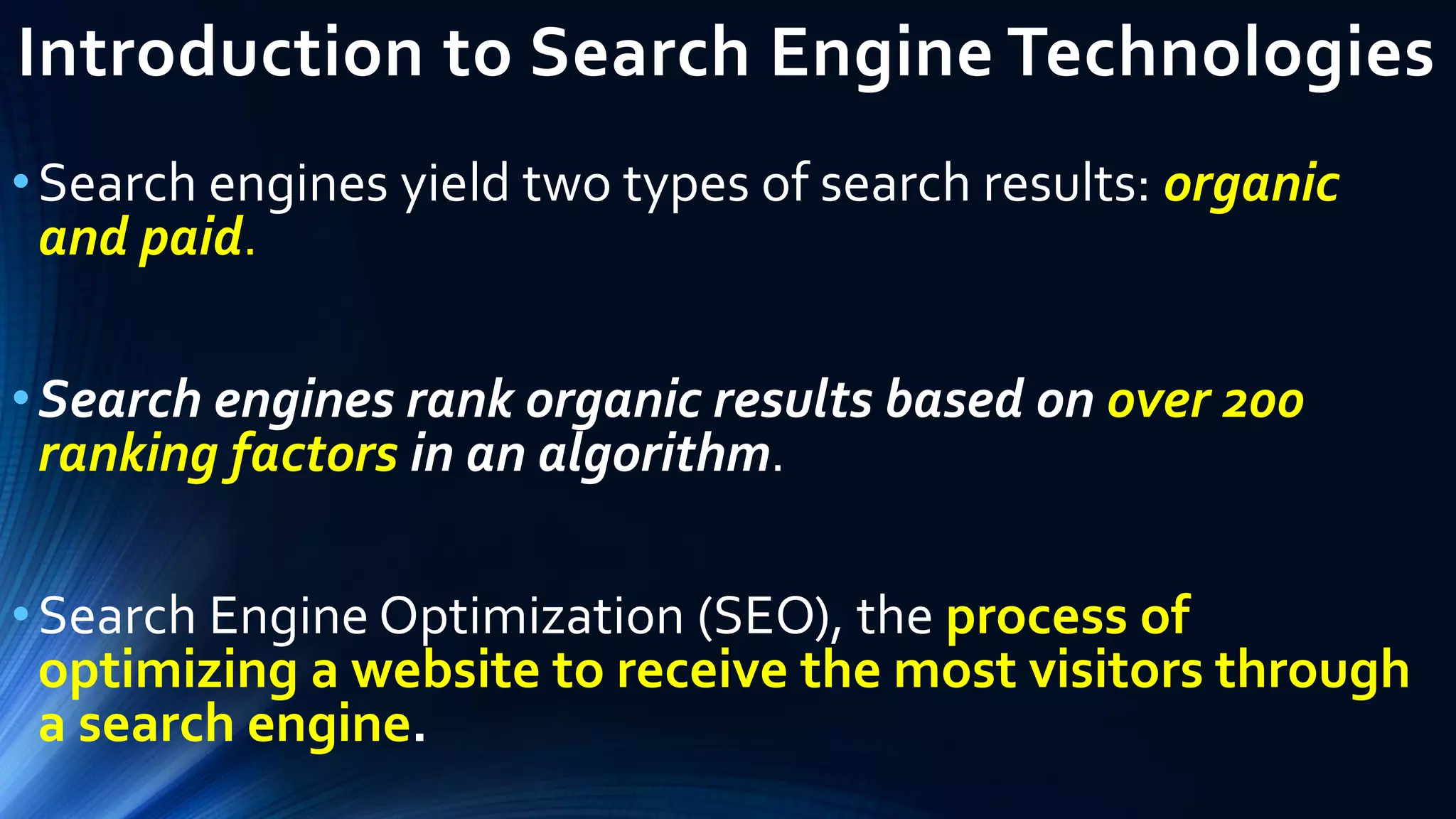 Introduction to Search Engine Technologies
•Search engines yield two types of search results: organic
and paid.
•Search engines rank organic results based on over 200
ranking factors in an algorithm.
•Search Engine Optimization (SEO), the process of
optimizing a website to receive the most visitors through
a search engine.
 