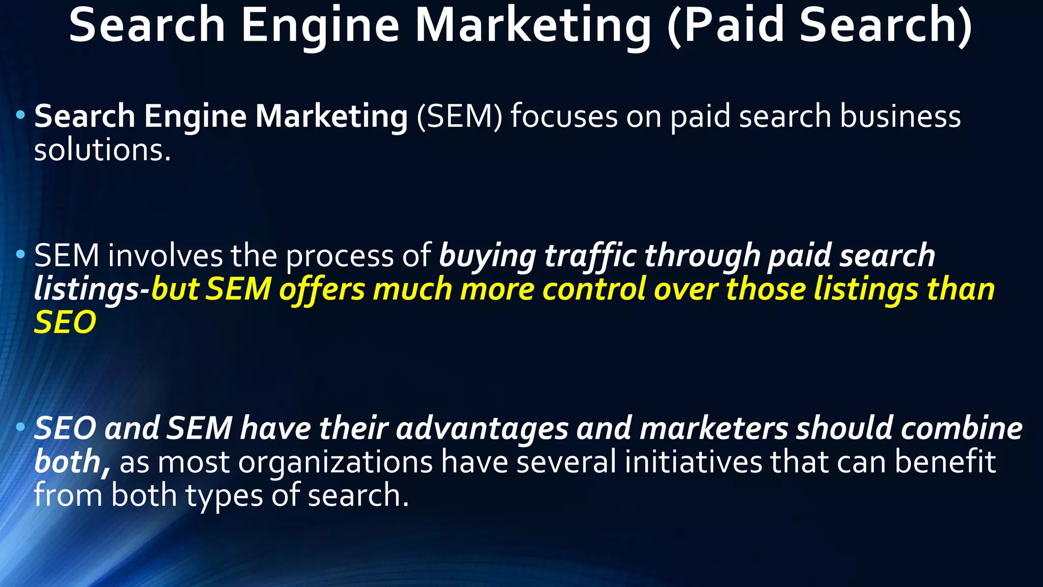 Search Engine Marketing (Paid Search)
• Search Engine Marketing (SEM) focuses on paid search business
solutions.
• SEM involves the process of buying traffic through paid search
listings-but SEM offers much more control over those listings than
SEO
• SEO and SEM have their advantages and marketers should combine
both, as most organizations have several initiatives that can benefit
from both types of search.
 