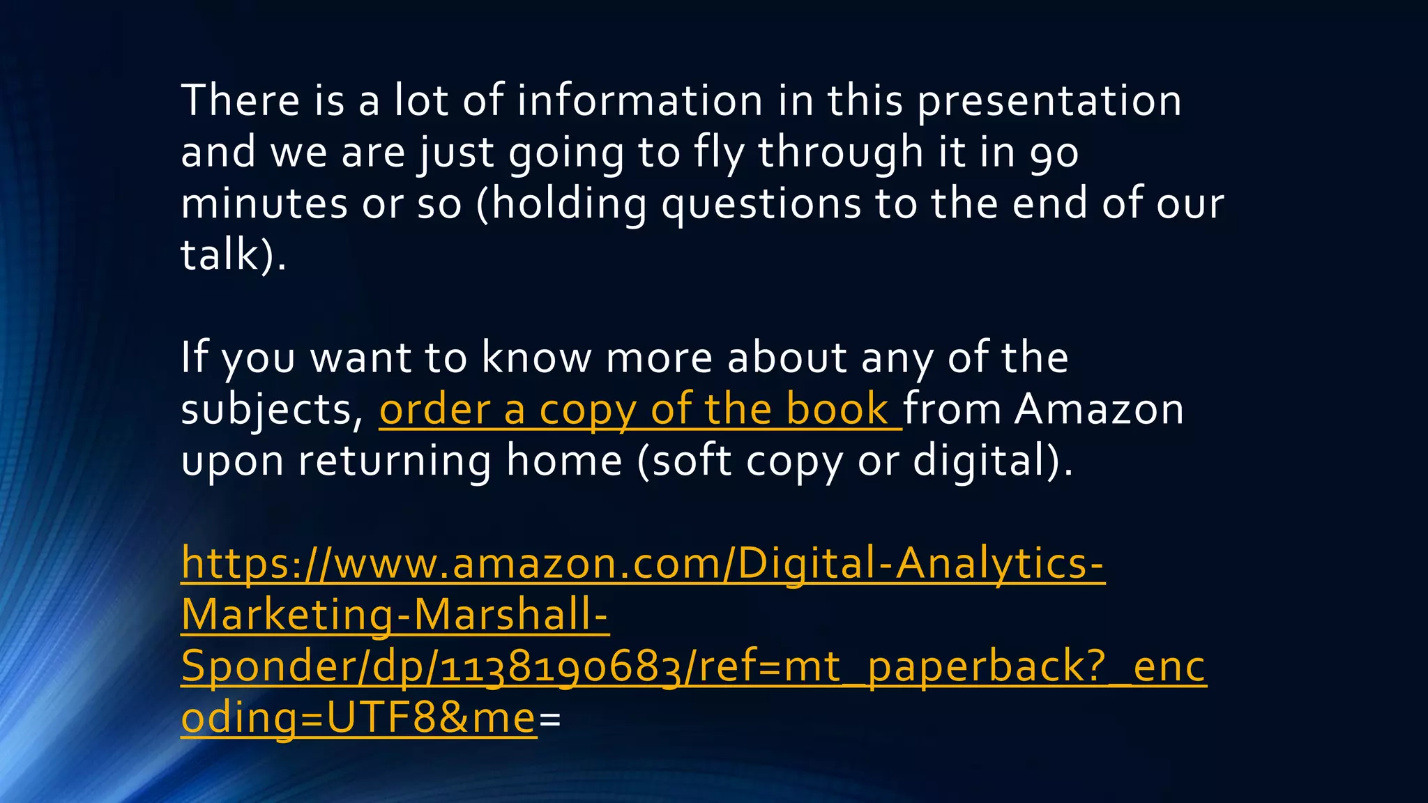 There is a lot of information in this presentation
and we are just going to fly through it in 90
minutes or so (holding questions to the end of our
talk).
If you want to know more about any of the
subjects, order a copy of the book from Amazon
upon returning home (soft copy or digital).
https://www.amazon.com/Digital-Analytics-
Marketing-Marshall-
Sponder/dp/1138190683/ref=mt_paperback?_enc
oding=UTF8&me=
 