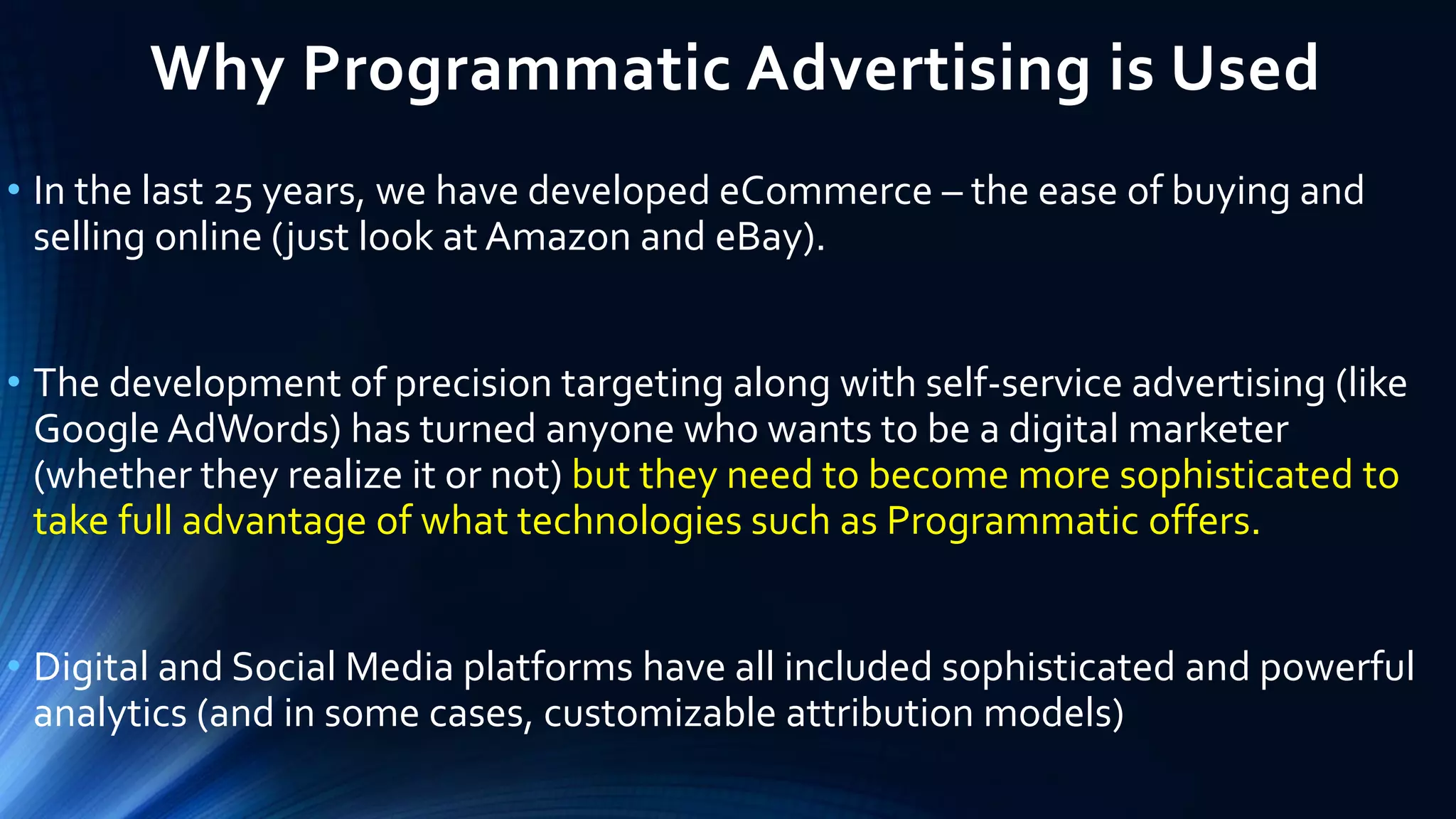Why Programmatic Advertising is Used
• In the last 25 years, we have developed eCommerce – the ease of buying and
selling online (just look at Amazon and eBay).
• The development of precision targeting along with self-service advertising (like
Google AdWords) has turned anyone who wants to be a digital marketer
(whether they realize it or not) but they need to become more sophisticated to
take full advantage of what technologies such as Programmatic offers.
• Digital and Social Media platforms have all included sophisticated and powerful
analytics (and in some cases, customizable attribution models)
 