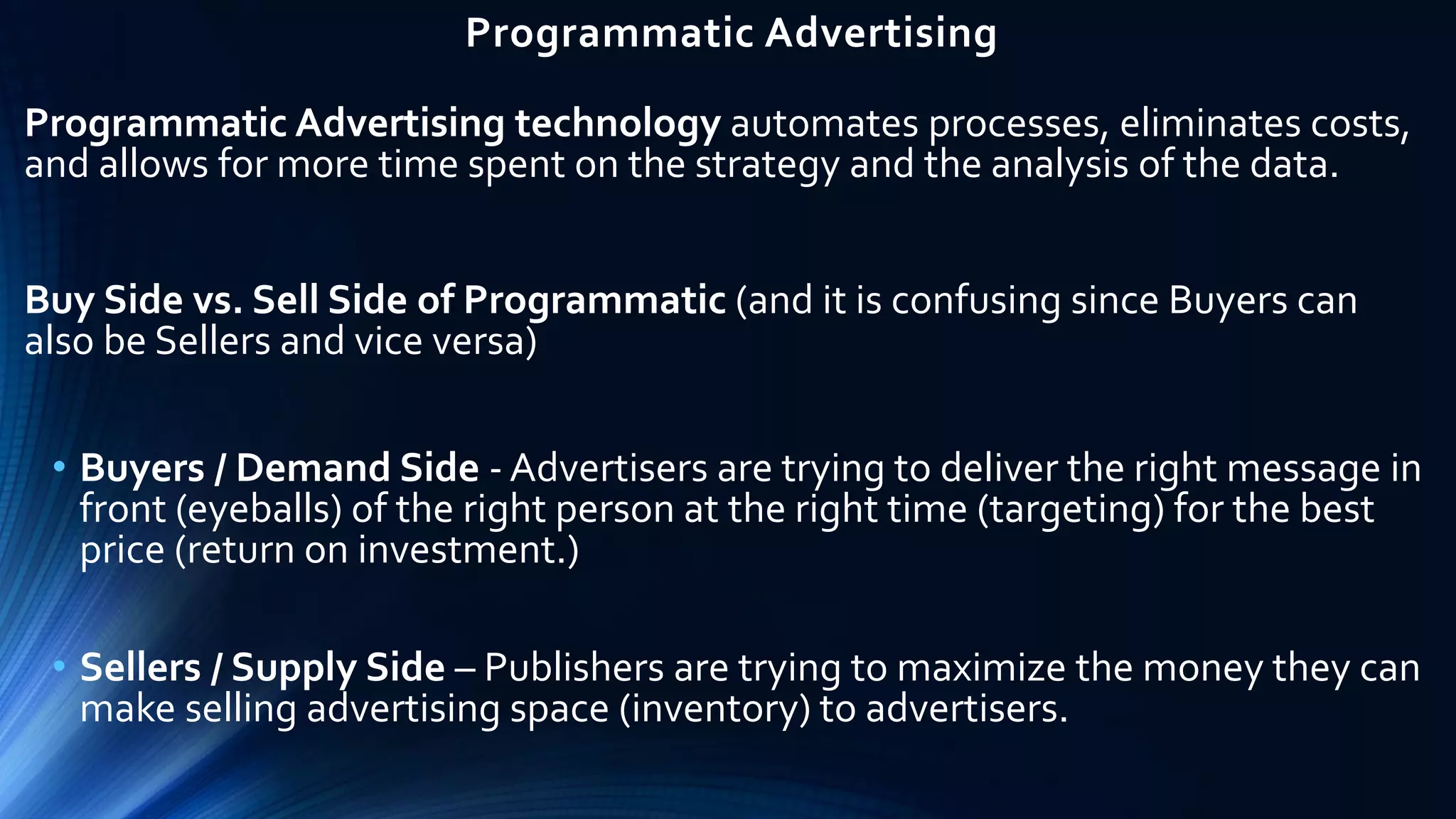 Programmatic Advertising
Programmatic Advertising technology automates processes, eliminates costs,
and allows for more time spent on the strategy and the analysis of the data.
Buy Side vs. Sell Side of Programmatic (and it is confusing since Buyers can
also be Sellers and vice versa)
• Buyers / Demand Side - Advertisers are trying to deliver the right message in
front (eyeballs) of the right person at the right time (targeting) for the best
price (return on investment.)
• Sellers / Supply Side – Publishers are trying to maximize the money they can
make selling advertising space (inventory) to advertisers.
 