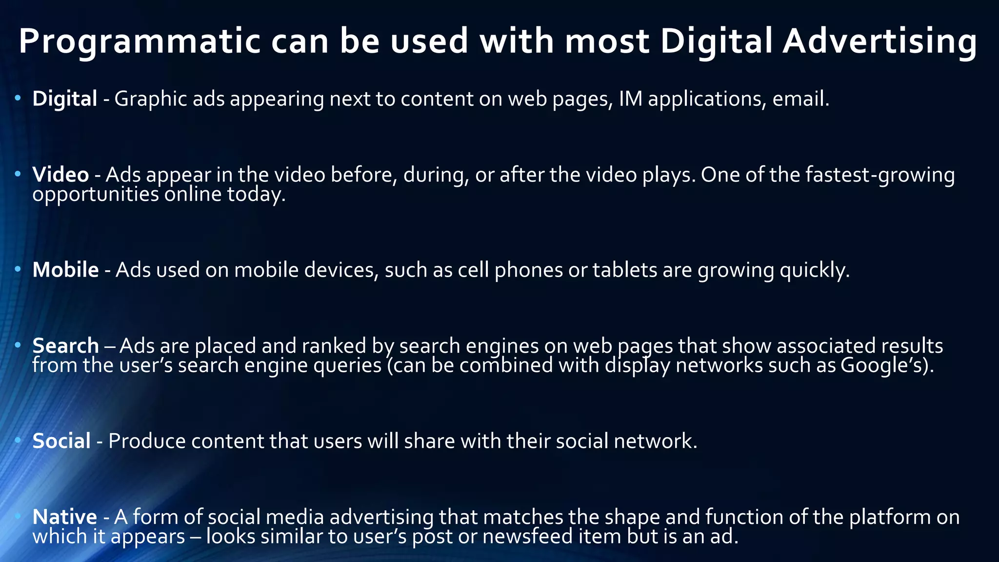 Programmatic can be used with most Digital Advertising
• Digital - Graphic ads appearing next to content on web pages, IM applications, email.
• Video - Ads appear in the video before, during, or after the video plays. One of the fastest-growing
opportunities online today.
• Mobile - Ads used on mobile devices, such as cell phones or tablets are growing quickly.
• Search – Ads are placed and ranked by search engines on web pages that show associated results
from the user’s search engine queries (can be combined with display networks such as Google’s).
• Social - Produce content that users will share with their social network.
• Native - A form of social media advertising that matches the shape and function of the platform on
which it appears – looks similar to user’s post or newsfeed item but is an ad.
 