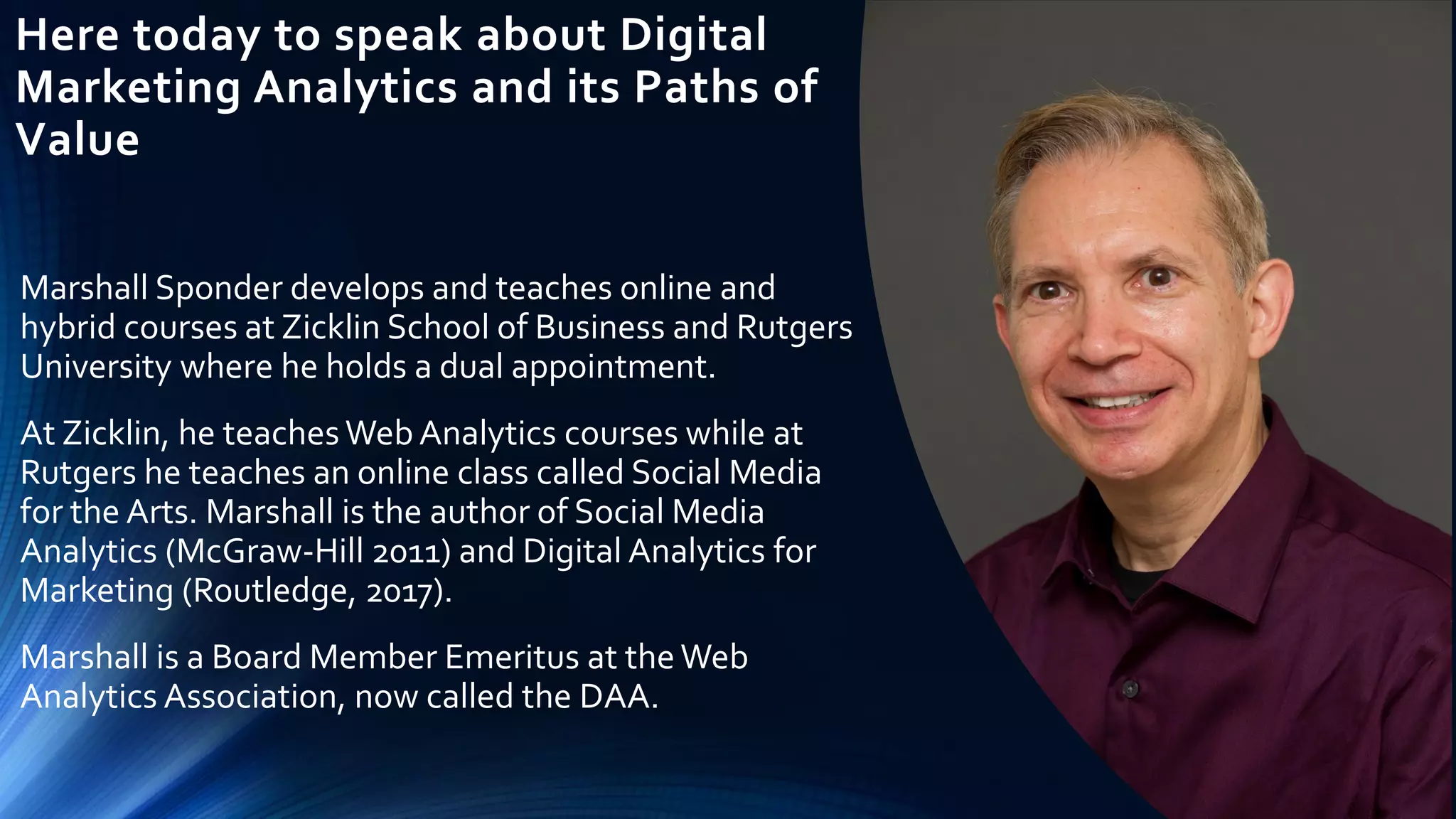 Here today to speak about Digital
Marketing Analytics and its Paths of
Value
Marshall Sponder develops and teaches online and
hybrid courses at Zicklin School of Business and Rutgers
University where he holds a dual appointment.
At Zicklin, he teaches Web Analytics courses while at
Rutgers he teaches an online class called Social Media
for the Arts. Marshall is the author of Social Media
Analytics (McGraw-Hill 2011) and Digital Analytics for
Marketing (Routledge, 2017).
Marshall is a Board Member Emeritus at theWeb
Analytics Association, now called the DAA.
 