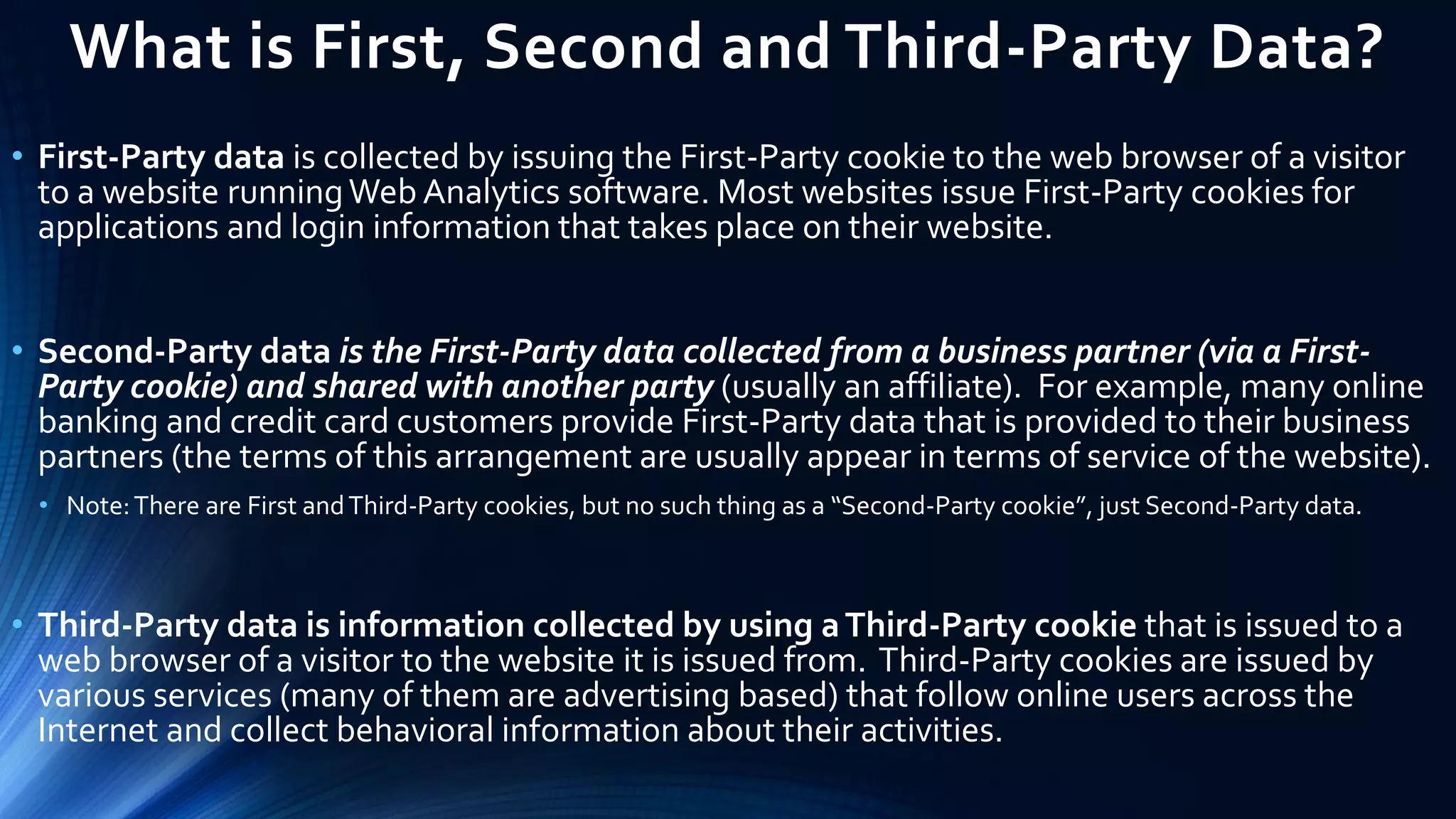 What is First, Second and Third-Party Data?
• First-Party data is collected by issuing the First-Party cookie to the web browser of a visitor
to a website runningWeb Analytics software. Most websites issue First-Party cookies for
applications and login information that takes place on their website.
• Second-Party data is the First-Party data collected from a business partner (via a First-
Party cookie) and shared with another party (usually an affiliate). For example, many online
banking and credit card customers provide First-Party data that is provided to their business
partners (the terms of this arrangement are usually appear in terms of service of the website).
• Note:There are First andThird-Party cookies, but no such thing as a “Second-Party cookie”, just Second-Party data.
• Third-Party data is information collected by using aThird-Party cookie that is issued to a
web browser of a visitor to the website it is issued from. Third-Party cookies are issued by
various services (many of them are advertising based) that follow online users across the
Internet and collect behavioral information about their activities.
 