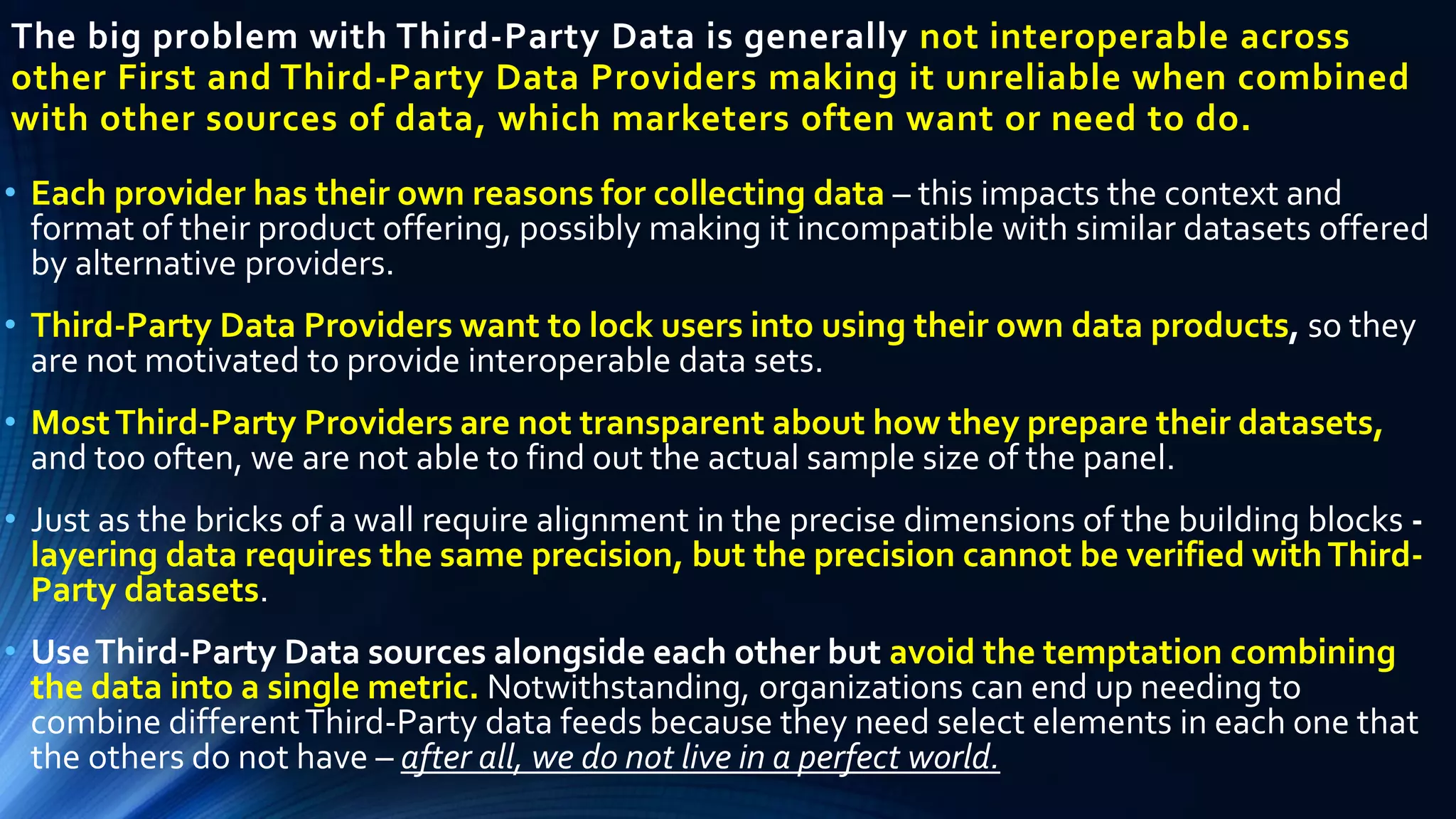 The big problem with Third-Party Data is generally not interoperable across
other First and Third-Party Data Providers making it unreliable when combined
with other sources of data, which marketers often want or need to do.
• Each provider has their own reasons for collecting data – this impacts the context and
format of their product offering, possibly making it incompatible with similar datasets offered
by alternative providers.
• Third-Party Data Providers want to lock users into using their own data products, so they
are not motivated to provide interoperable data sets.
• MostThird-Party Providers are not transparent about how they prepare their datasets,
and too often, we are not able to find out the actual sample size of the panel.
• Just as the bricks of a wall require alignment in the precise dimensions of the building blocks -
layering data requires the same precision, but the precision cannot be verified withThird-
Party datasets.
• UseThird-Party Data sources alongside each other but avoid the temptation combining
the data into a single metric. Notwithstanding, organizations can end up needing to
combine differentThird-Party data feeds because they need select elements in each one that
the others do not have – after all, we do not live in a perfect world.
 