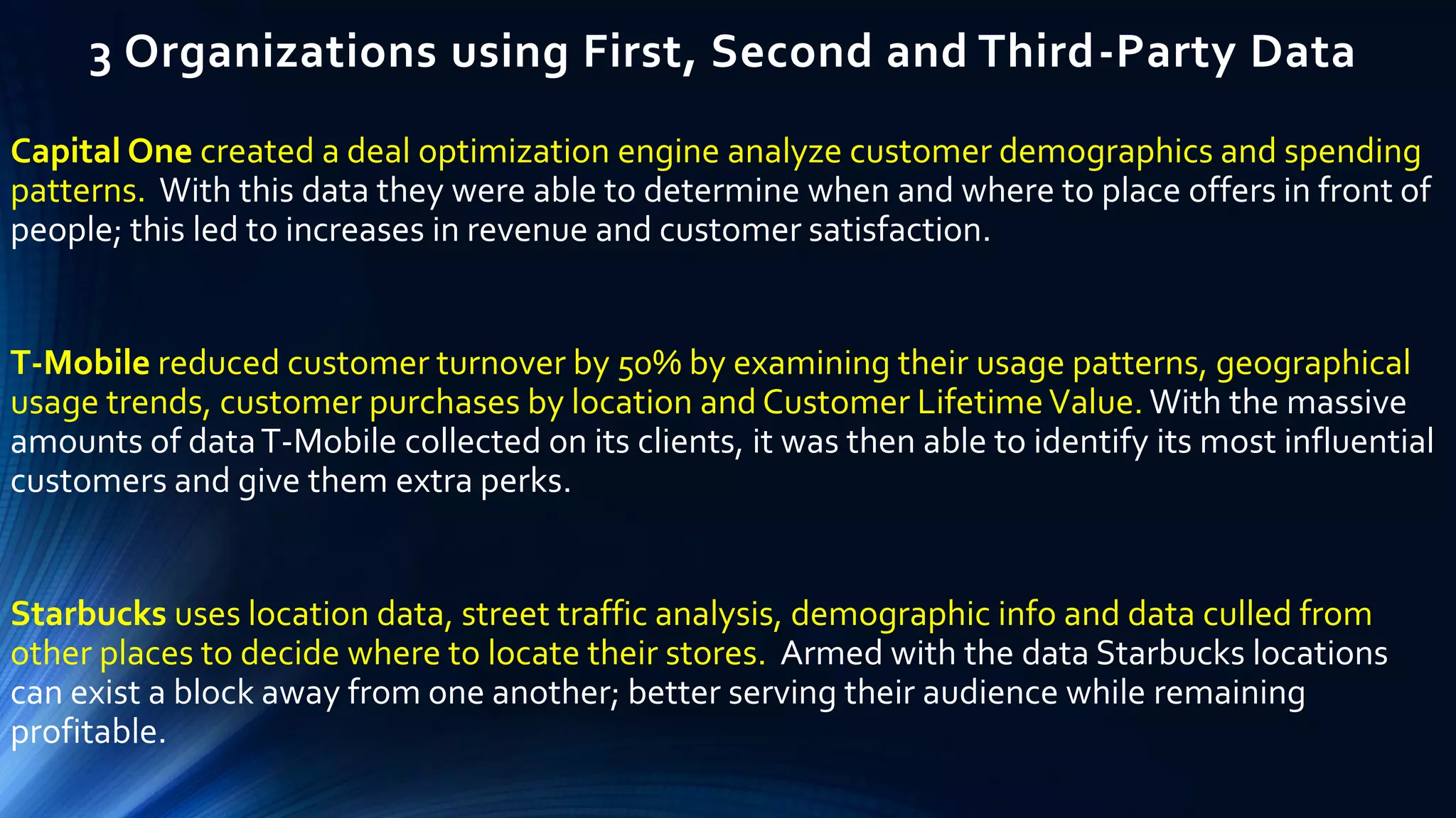 3 Organizations using First, Second and Third-Party Data
Capital One created a deal optimization engine analyze customer demographics and spending
patterns. With this data they were able to determine when and where to place offers in front of
people; this led to increases in revenue and customer satisfaction.
T-Mobile reduced customer turnover by 50% by examining their usage patterns, geographical
usage trends, customer purchases by location and Customer LifetimeValue. With the massive
amounts of dataT-Mobile collected on its clients, it was then able to identify its most influential
customers and give them extra perks.
Starbucks uses location data, street traffic analysis, demographic info and data culled from
other places to decide where to locate their stores. Armed with the data Starbucks locations
can exist a block away from one another; better serving their audience while remaining
profitable.
 