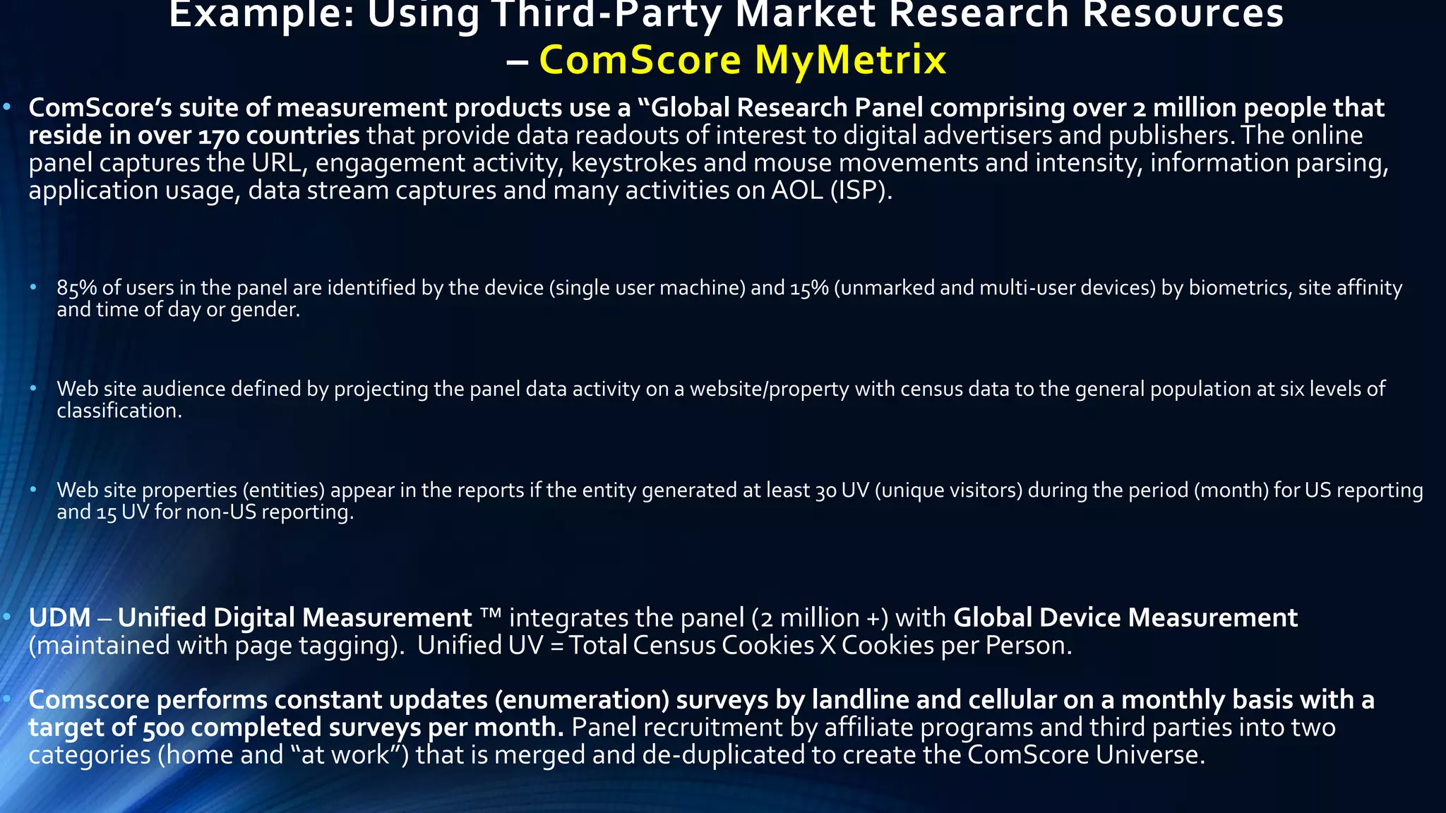 Example: Using Third-Party Market Research Resources
– ComScore MyMetrix
• ComScore’s suite of measurement products use a “Global Research Panel comprising over 2 million people that
reside in over 170 countries that provide data readouts of interest to digital advertisers and publishers.The online
panel captures the URL, engagement activity, keystrokes and mouse movements and intensity, information parsing,
application usage, data stream captures and many activities on AOL (ISP).
• 85% of users in the panel are identified by the device (single user machine) and 15% (unmarked and multi-user devices) by biometrics, site affinity
and time of day or gender.
• Web site audience defined by projecting the panel data activity on a website/property with census data to the general population at six levels of
classification.
• Web site properties (entities) appear in the reports if the entity generated at least 30 UV (unique visitors) during the period (month) for US reporting
and 15 UV for non-US reporting.
• UDM – Unified Digital Measurement ™ integrates the panel (2 million +) with Global Device Measurement
(maintained with page tagging). Unified UV =Total Census Cookies X Cookies per Person.
• Comscore performs constant updates (enumeration) surveys by landline and cellular on a monthly basis with a
target of 500 completed surveys per month. Panel recruitment by affiliate programs and third parties into two
categories (home and “at work”) that is merged and de-duplicated to create the ComScore Universe.
 