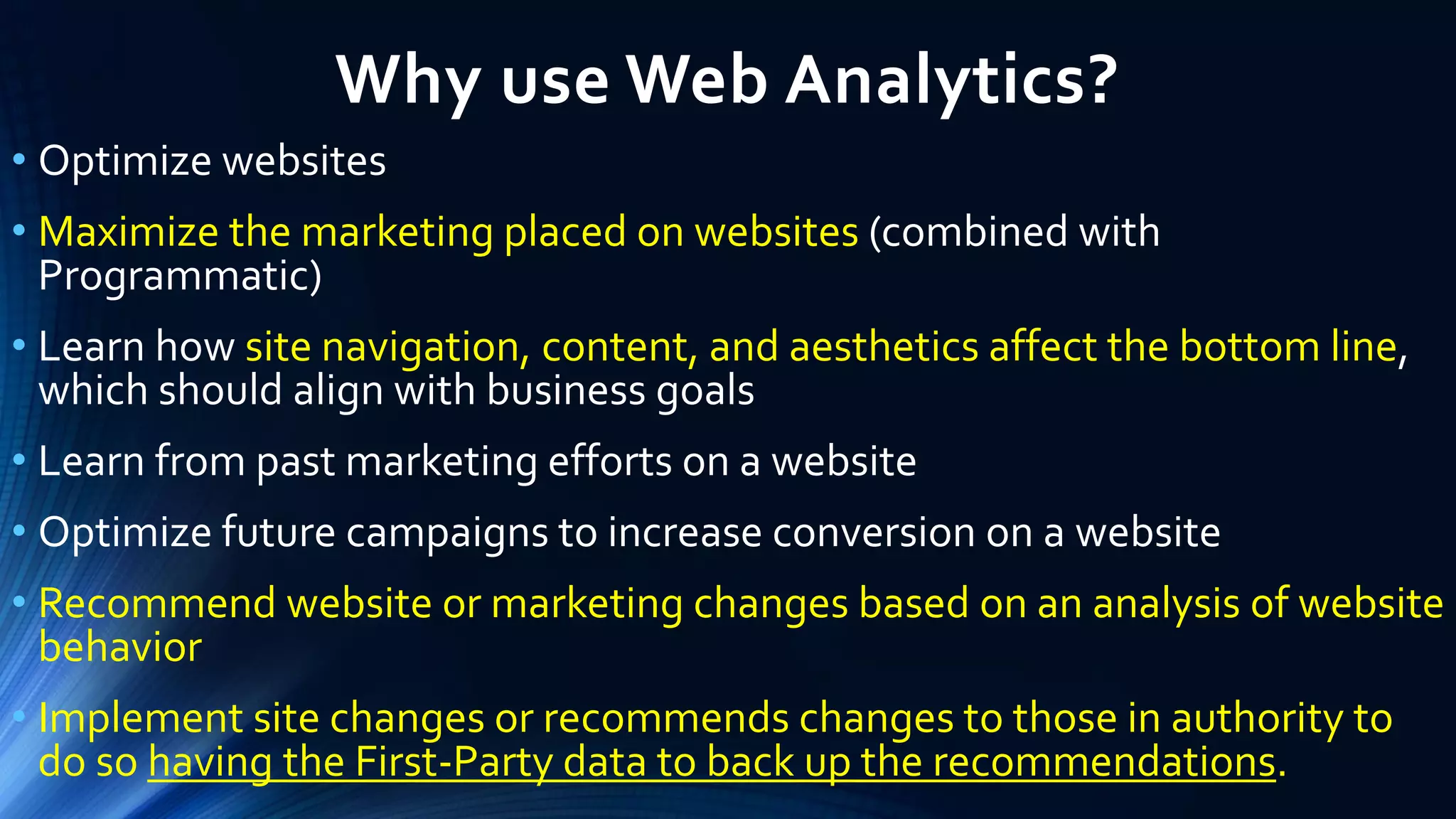 Why use Web Analytics?
• Optimize websites
• Maximize the marketing placed on websites (combined with
Programmatic)
• Learn how site navigation, content, and aesthetics affect the bottom line,
which should align with business goals
• Learn from past marketing efforts on a website
• Optimize future campaigns to increase conversion on a website
• Recommend website or marketing changes based on an analysis of website
behavior
• Implement site changes or recommends changes to those in authority to
do so having the First-Party data to back up the recommendations.
 