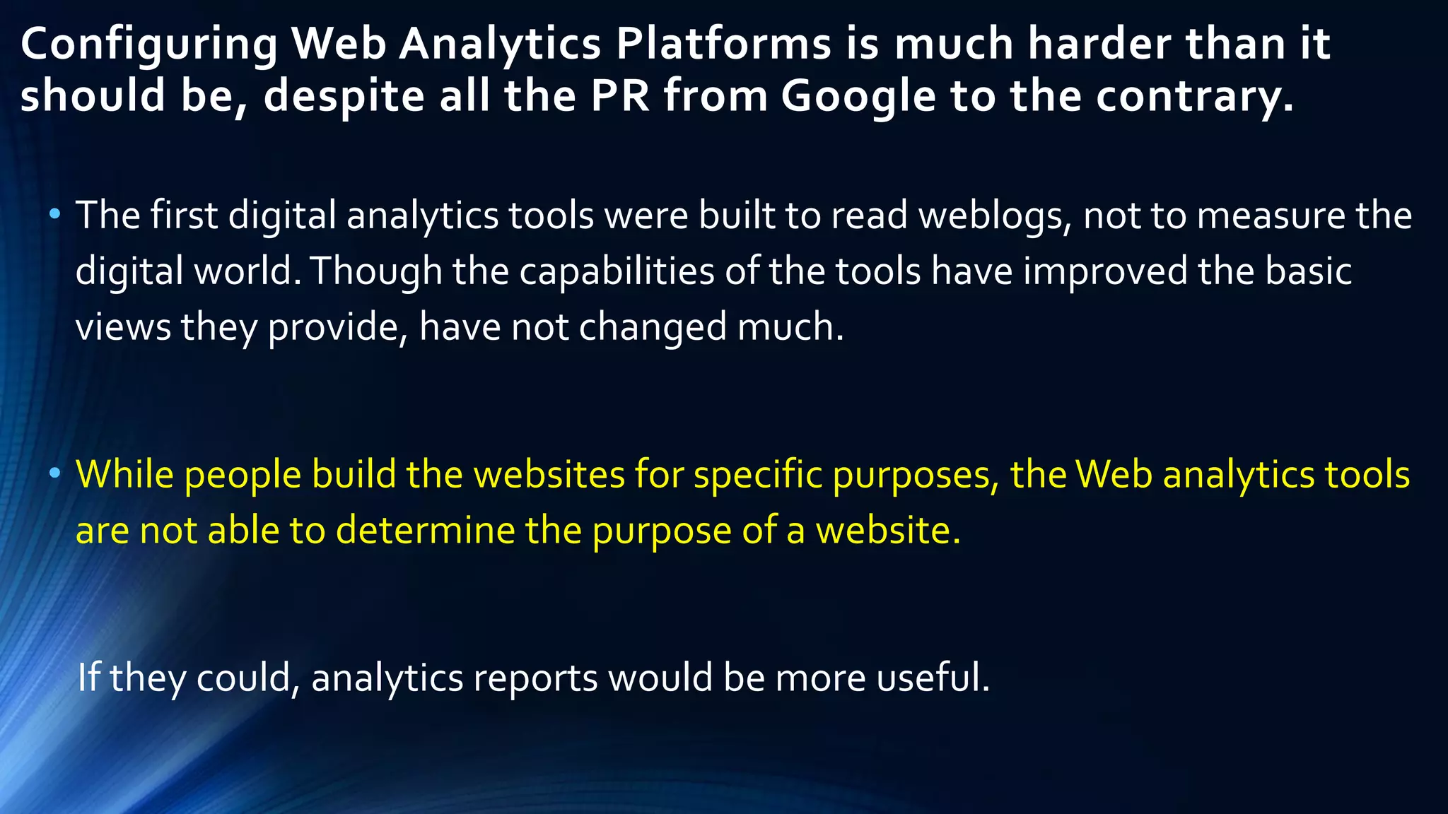 Configuring Web Analytics Platforms is much harder than it
should be, despite all the PR from Google to the contrary.
• The first digital analytics tools were built to read weblogs, not to measure the
digital world.Though the capabilities of the tools have improved the basic
views they provide, have not changed much.
• While people build the websites for specific purposes, theWeb analytics tools
are not able to determine the purpose of a website.
If they could, analytics reports would be more useful.
 