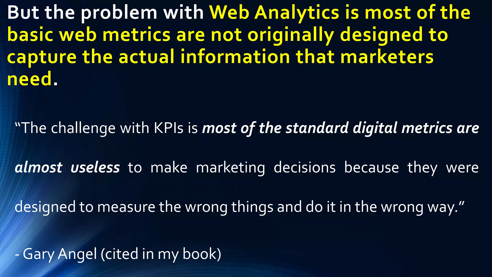 But the problem with Web Analytics is most of the
basic web metrics are not originally designed to
capture the actual information that marketers
need.
“The challenge with KPIs is most of the standard digital metrics are
almost useless to make marketing decisions because they were
designed to measure the wrong things and do it in the wrong way.”
- Gary Angel (cited in my book)
 