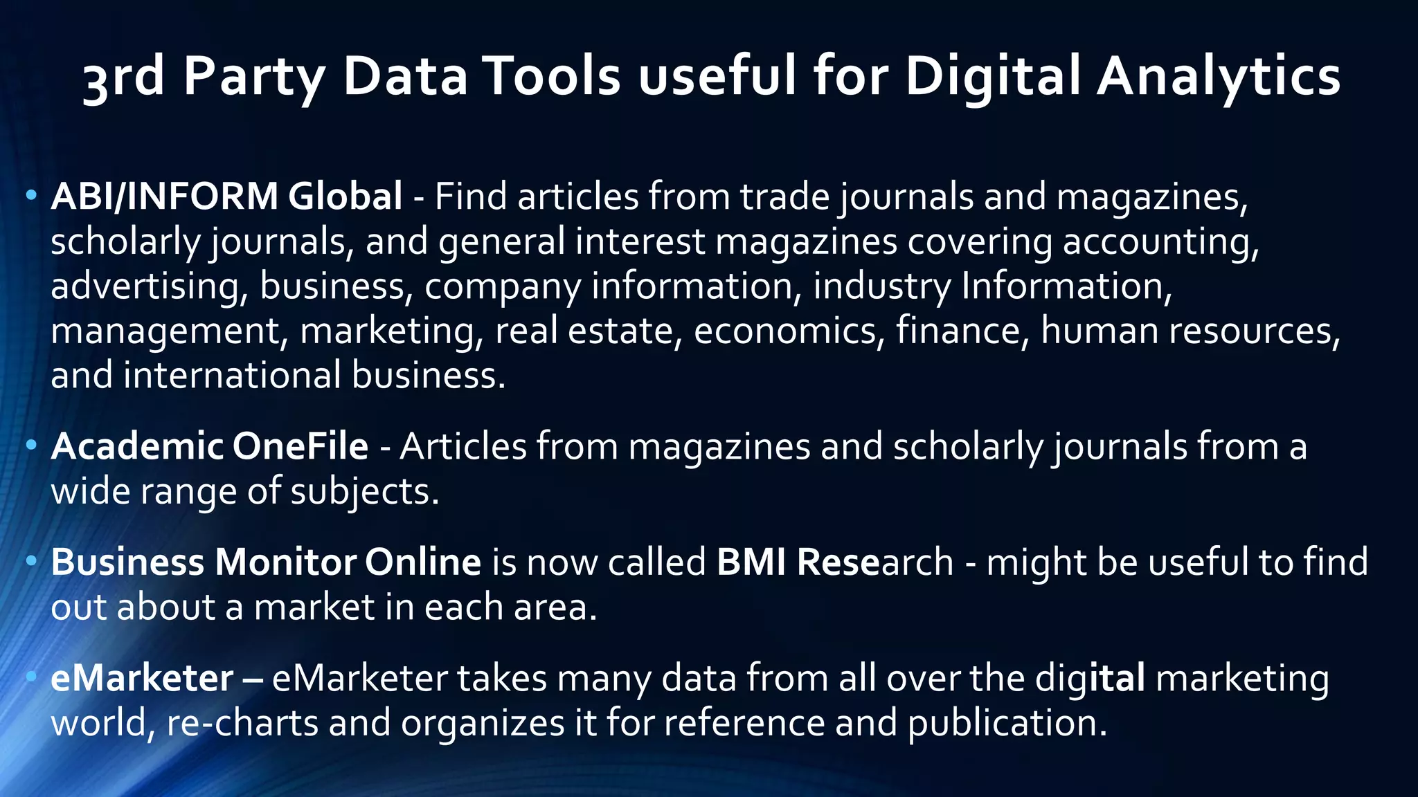 3rd Party Data Tools useful for Digital Analytics
• ABI/INFORM Global - Find articles from trade journals and magazines,
scholarly journals, and general interest magazines covering accounting,
advertising, business, company information, industry Information,
management, marketing, real estate, economics, finance, human resources,
and international business.
• Academic OneFile - Articles from magazines and scholarly journals from a
wide range of subjects.
• Business Monitor Online is now called BMI Research - might be useful to find
out about a market in each area.
• eMarketer – eMarketer takes many data from all over the digital marketing
world, re-charts and organizes it for reference and publication.
 