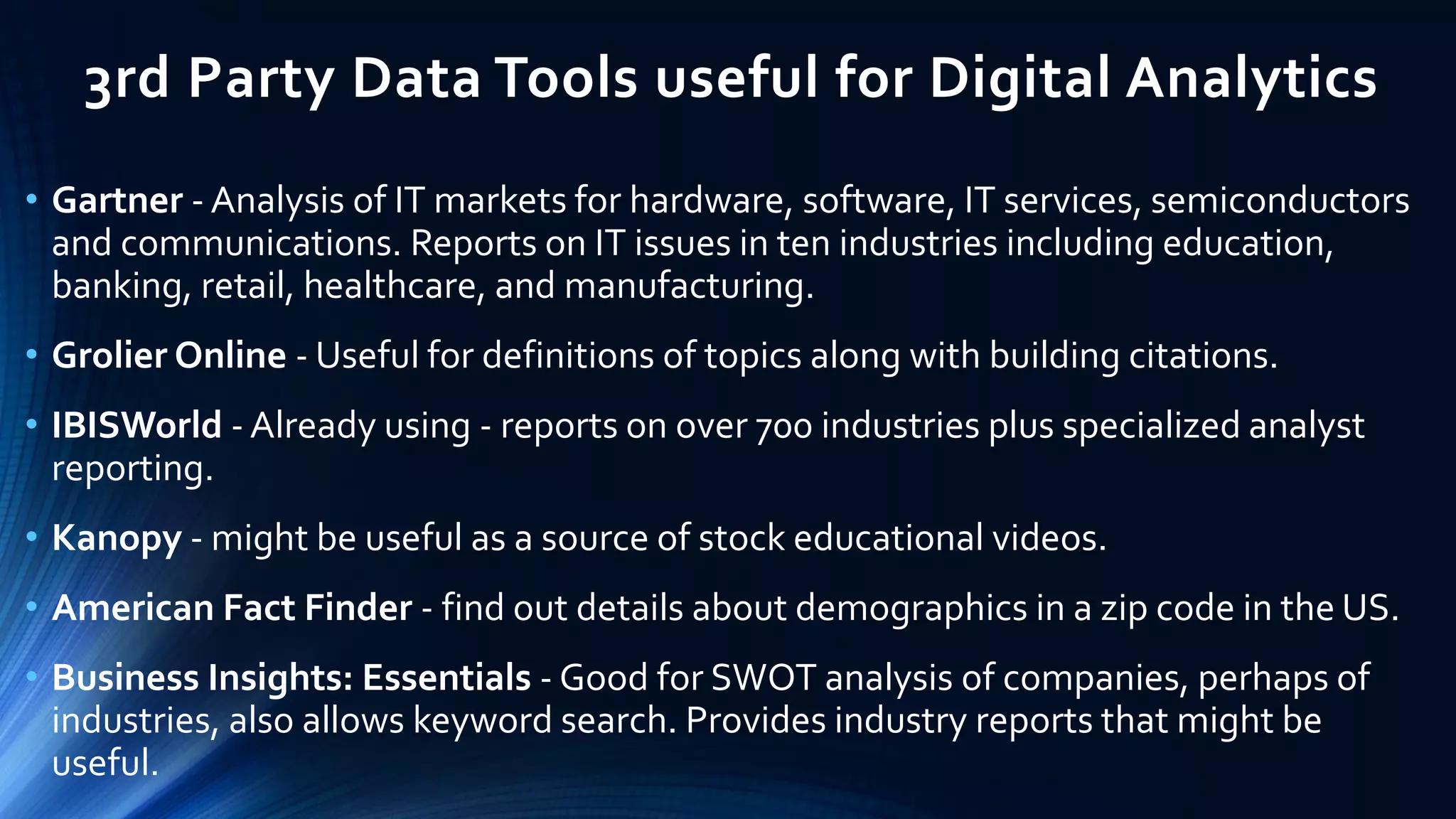 3rd Party Data Tools useful for Digital Analytics
• Gartner - Analysis of IT markets for hardware, software, IT services, semiconductors
and communications. Reports on IT issues in ten industries including education,
banking, retail, healthcare, and manufacturing.
• Grolier Online - Useful for definitions of topics along with building citations.
• IBISWorld - Already using - reports on over 700 industries plus specialized analyst
reporting.
• Kanopy - might be useful as a source of stock educational videos.
• American Fact Finder - find out details about demographics in a zip code in the US.
• Business Insights: Essentials - Good for SWOT analysis of companies, perhaps of
industries, also allows keyword search. Provides industry reports that might be
useful.
 