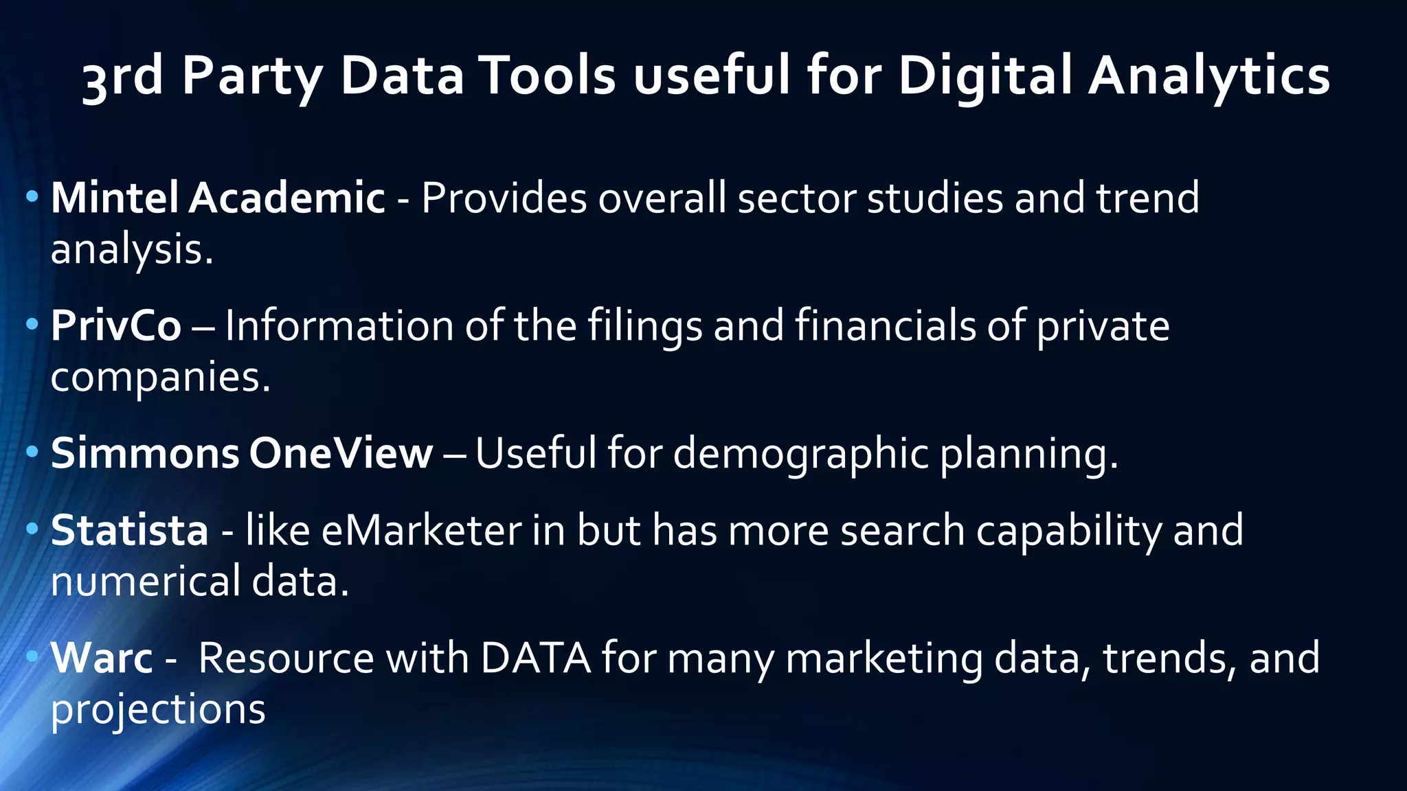 3rd Party Data Tools useful for Digital Analytics
• Mintel Academic - Provides overall sector studies and trend
analysis.
• PrivCo – Information of the filings and financials of private
companies.
• Simmons OneView – Useful for demographic planning.
• Statista - like eMarketer in but has more search capability and
numerical data.
• Warc - Resource with DATA for many marketing data, trends, and
projections
 