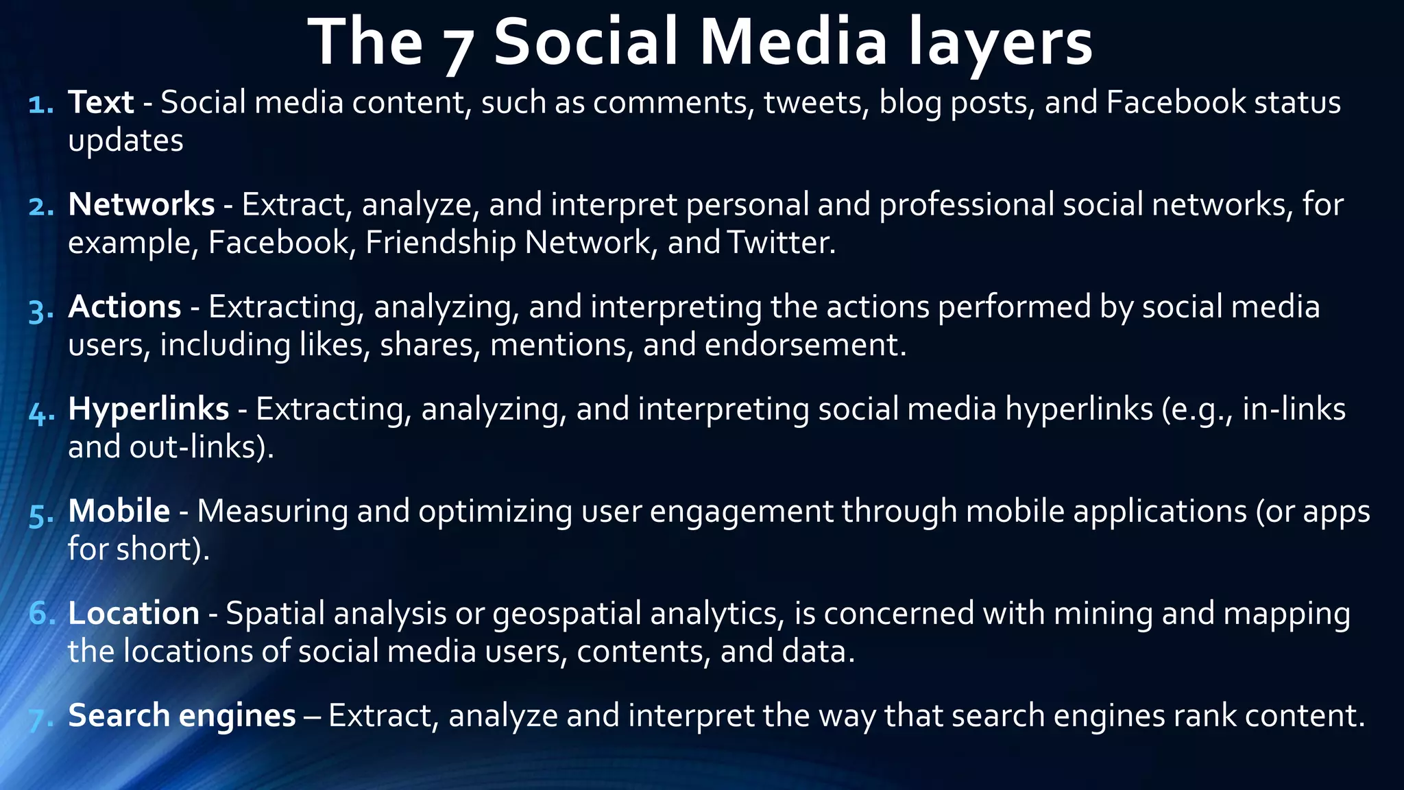 The 7 Social Media layers
1. Text - Social media content, such as comments, tweets, blog posts, and Facebook status
updates
2. Networks - Extract, analyze, and interpret personal and professional social networks, for
example, Facebook, Friendship Network, andTwitter.
3. Actions - Extracting, analyzing, and interpreting the actions performed by social media
users, including likes, shares, mentions, and endorsement.
4. Hyperlinks - Extracting, analyzing, and interpreting social media hyperlinks (e.g., in-links
and out-links).
5. Mobile - Measuring and optimizing user engagement through mobile applications (or apps
for short).
6. Location - Spatial analysis or geospatial analytics, is concerned with mining and mapping
the locations of social media users, contents, and data.
7. Search engines – Extract, analyze and interpret the way that search engines rank content.
 