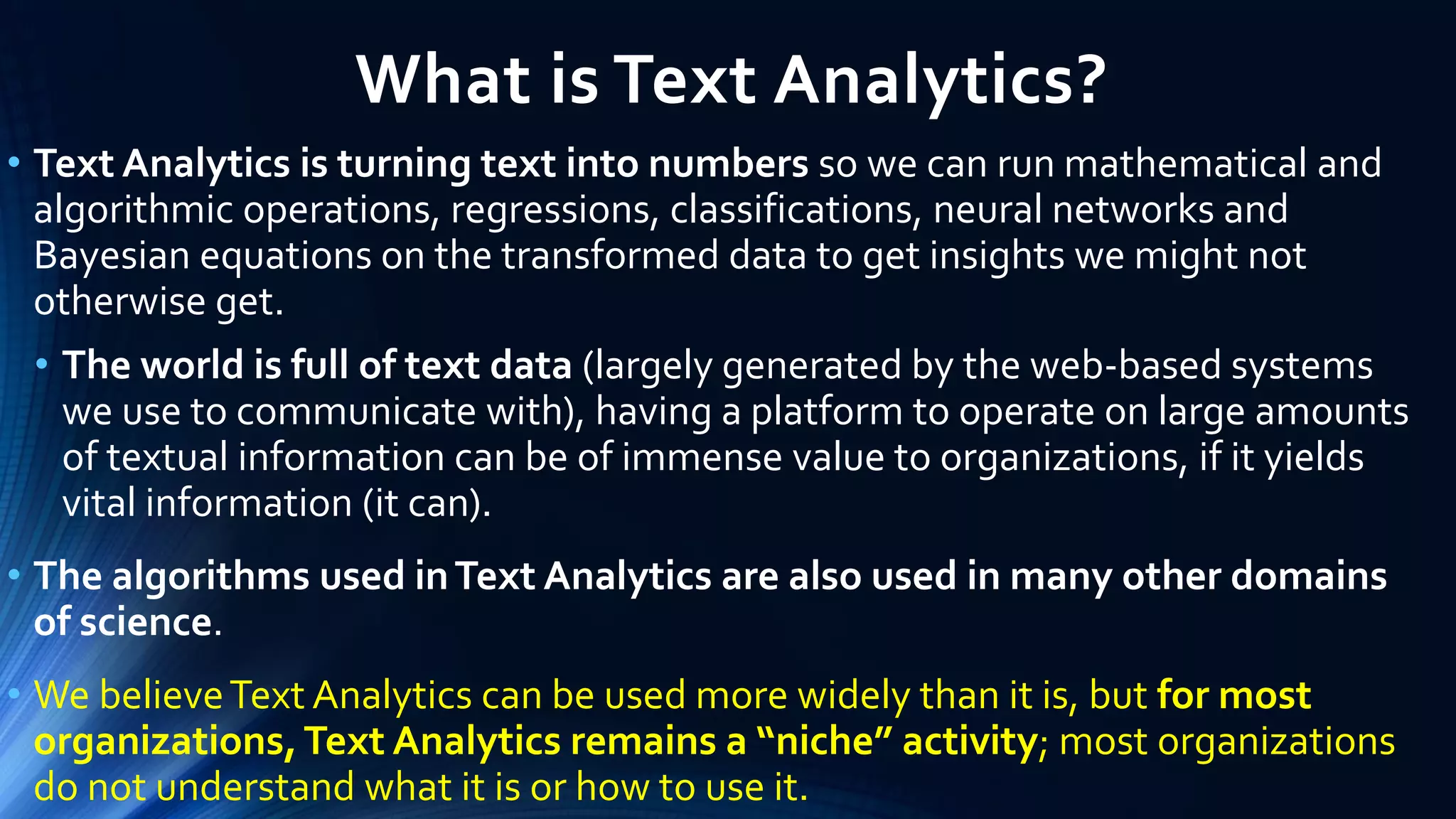 What is Text Analytics?
• Text Analytics is turning text into numbers so we can run mathematical and
algorithmic operations, regressions, classifications, neural networks and
Bayesian equations on the transformed data to get insights we might not
otherwise get.
• The world is full of text data (largely generated by the web-based systems
we use to communicate with), having a platform to operate on large amounts
of textual information can be of immense value to organizations, if it yields
vital information (it can).
• The algorithms used inText Analytics are also used in many other domains
of science.
• We believeText Analytics can be used more widely than it is, but for most
organizations,Text Analytics remains a “niche” activity; most organizations
do not understand what it is or how to use it.
 