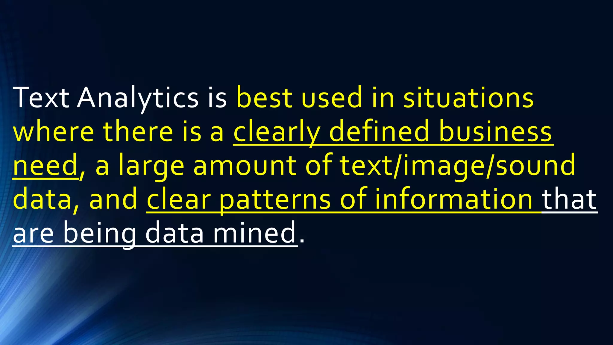 Text Analytics is best used in situations
where there is a clearly defined business
need, a large amount of text/image/sound
data, and clear patterns of information that
are being data mined.
 