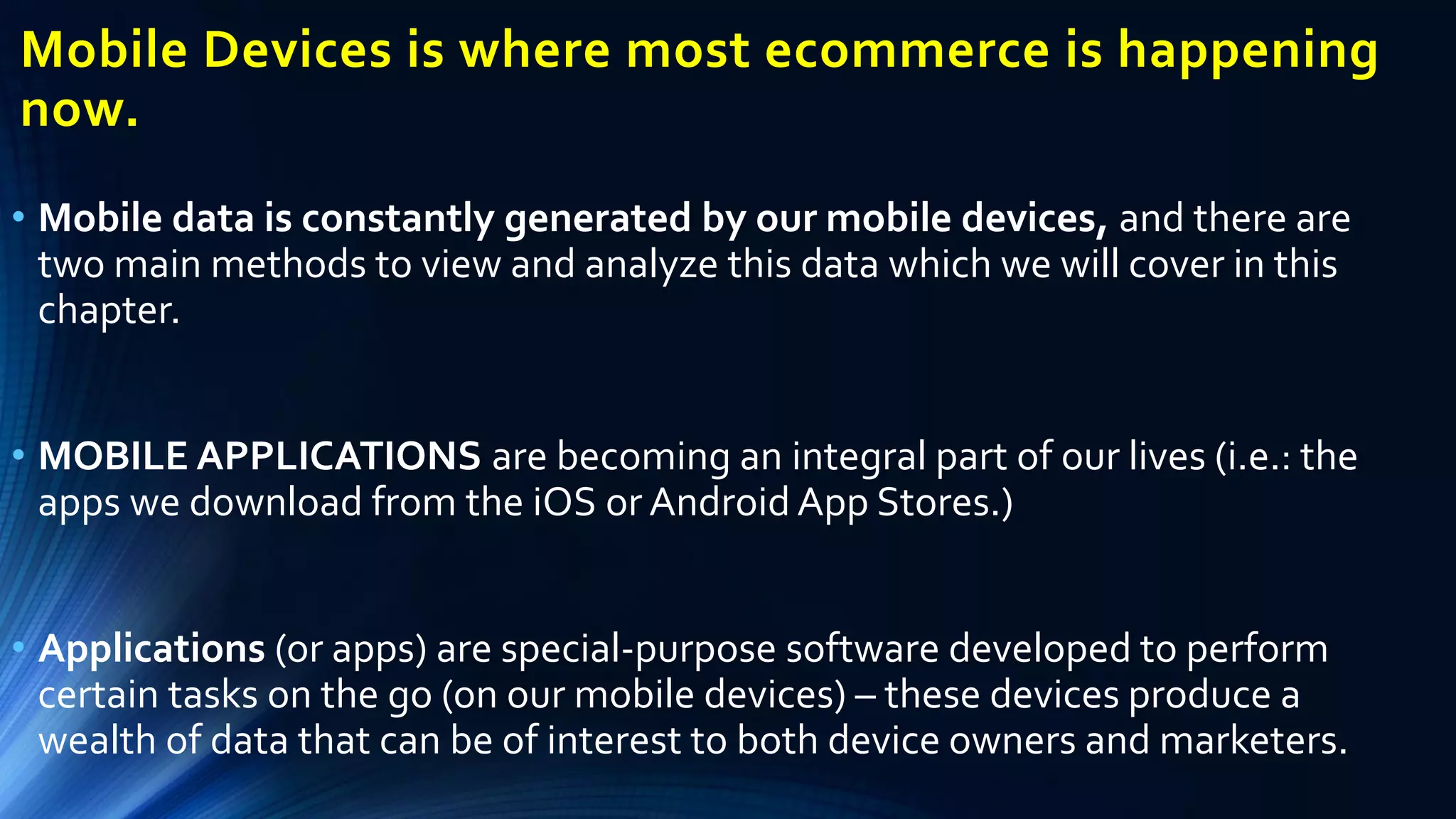• Mobile data is constantly generated by our mobile devices, and there are
two main methods to view and analyze this data which we will cover in this
chapter.
• MOBILE APPLICATIONS are becoming an integral part of our lives (i.e.: the
apps we download from the iOS or Android App Stores.)
• Applications (or apps) are special-purpose software developed to perform
certain tasks on the go (on our mobile devices) – these devices produce a
wealth of data that can be of interest to both device owners and marketers.
Mobile Devices is where most ecommerce is happening
now.
 