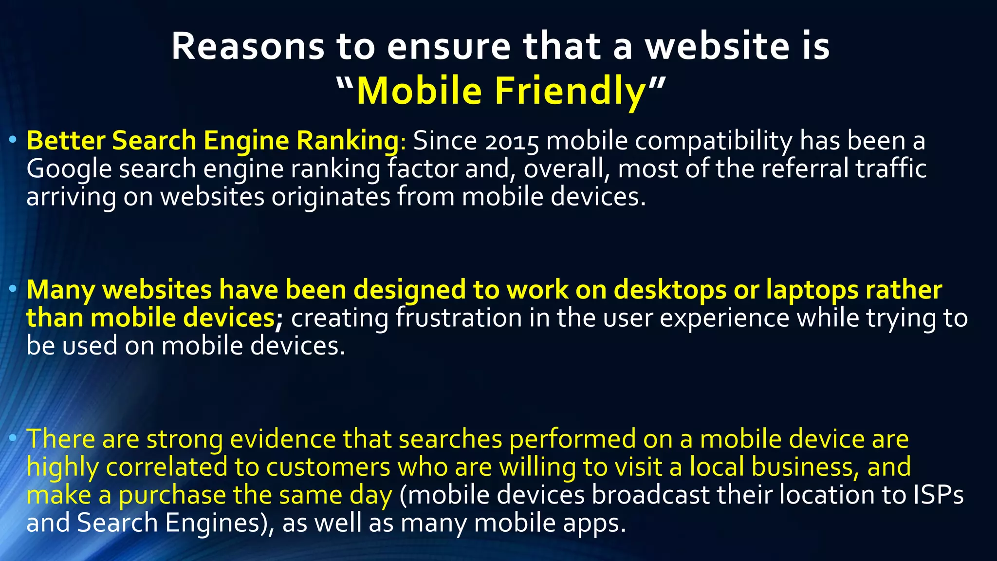 Reasons to ensure that a website is
“Mobile Friendly”
• Better Search Engine Ranking: Since 2015 mobile compatibility has been a
Google search engine ranking factor and, overall, most of the referral traffic
arriving on websites originates from mobile devices.
• Many websites have been designed to work on desktops or laptops rather
than mobile devices; creating frustration in the user experience while trying to
be used on mobile devices.
• There are strong evidence that searches performed on a mobile device are
highly correlated to customers who are willing to visit a local business, and
make a purchase the same day (mobile devices broadcast their location to ISPs
and Search Engines), as well as many mobile apps.
 