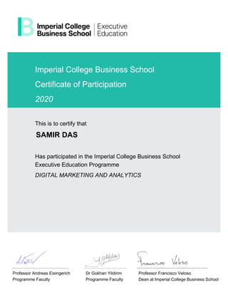 Imperial College Business School
Certificate of Participation
2020
This is to certify that
SAMIR DAS
Has participated in the Imperial College Business School
Executive Education Programme
DIGITAL MARKETING AND ANALYTICS
Professor Andreas Eisingerich
Programme Faculty
Dr Gokhan Yildirim
Programme Faculty
Professor Francisco Veloso
Dean at Imperial College Business School
 