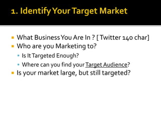  What BusinessYou Are In ? [Twitter 140 char]
 Who are you Marketing to?
 Is ItTargeted Enough?
 Where can you find yourTarget Audience?
 Is your market large, but still targeted?
 