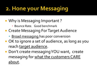  Why is Messaging Important ?
▪ Bounce Rate. Good benchmark
 Create Messaging ForTarget Audience
 Broad messaging has poor conversion
 OK to ignore a set of audience, as long as you
reach target audience.
 Don’t create messagingYOU want, create
messaging for what the customers CARE
about.
 