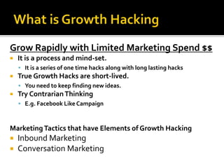 Grow Rapidly with Limited Marketing Spend $$
 It is a process and mind-set.
 It is a series of one time hacks along with long lasting hacks
 True Growth Hacks are short-lived.
 You need to keep finding new ideas.
 Try ContrarianThinking
 E.g. Facebook Like Campaign
MarketingTactics that have Elements of Growth Hacking
 Inbound Marketing
 Conversation Marketing
 