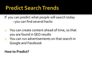 If you can predict what people will search today
- you can find several hacks
1) You can create content ahead of time, so that
you are found in SEO results
2) You can run advertisements on that search in
Google and Facebook
How to Predict?
 