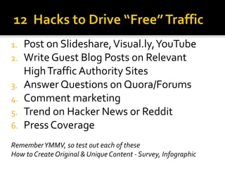 1. Post on Slideshare,Visual.ly,YouTube
2. Write Guest Blog Posts on Relevant
HighTraffic Authority Sites
3. Answer Questions on Quora/Forums
4. Comment marketing
5. Trend on Hacker News or Reddit
6. Press Coverage
RememberYMMV, so test out each of these
How to Create Original & Unique Content - Survey, Infographic
 