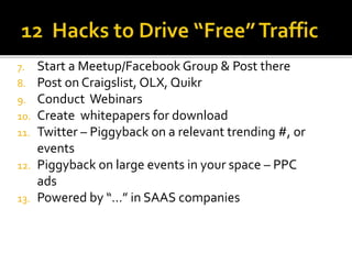 7. Start a Meetup/Facebook Group & Post there
8. Post on Craigslist, OLX, Quikr
9. Conduct Webinars
10. Create whitepapers for download
11. Twitter – Piggyback on a relevant trending #, or
events
12. Piggyback on large events in your space – PPC
ads
13. Powered by “…” in SAAS companies
 